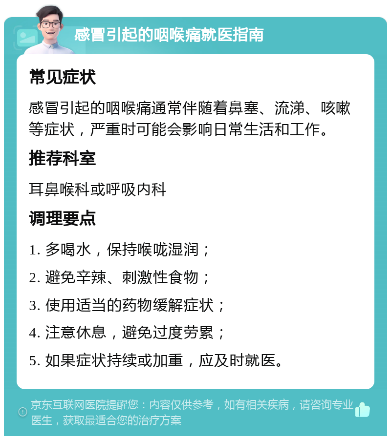 感冒引起的咽喉痛就医指南 常见症状 感冒引起的咽喉痛通常伴随着鼻塞、流涕、咳嗽等症状，严重时可能会影响日常生活和工作。 推荐科室 耳鼻喉科或呼吸内科 调理要点 1. 多喝水，保持喉咙湿润； 2. 避免辛辣、刺激性食物； 3. 使用适当的药物缓解症状； 4. 注意休息，避免过度劳累； 5. 如果症状持续或加重，应及时就医。