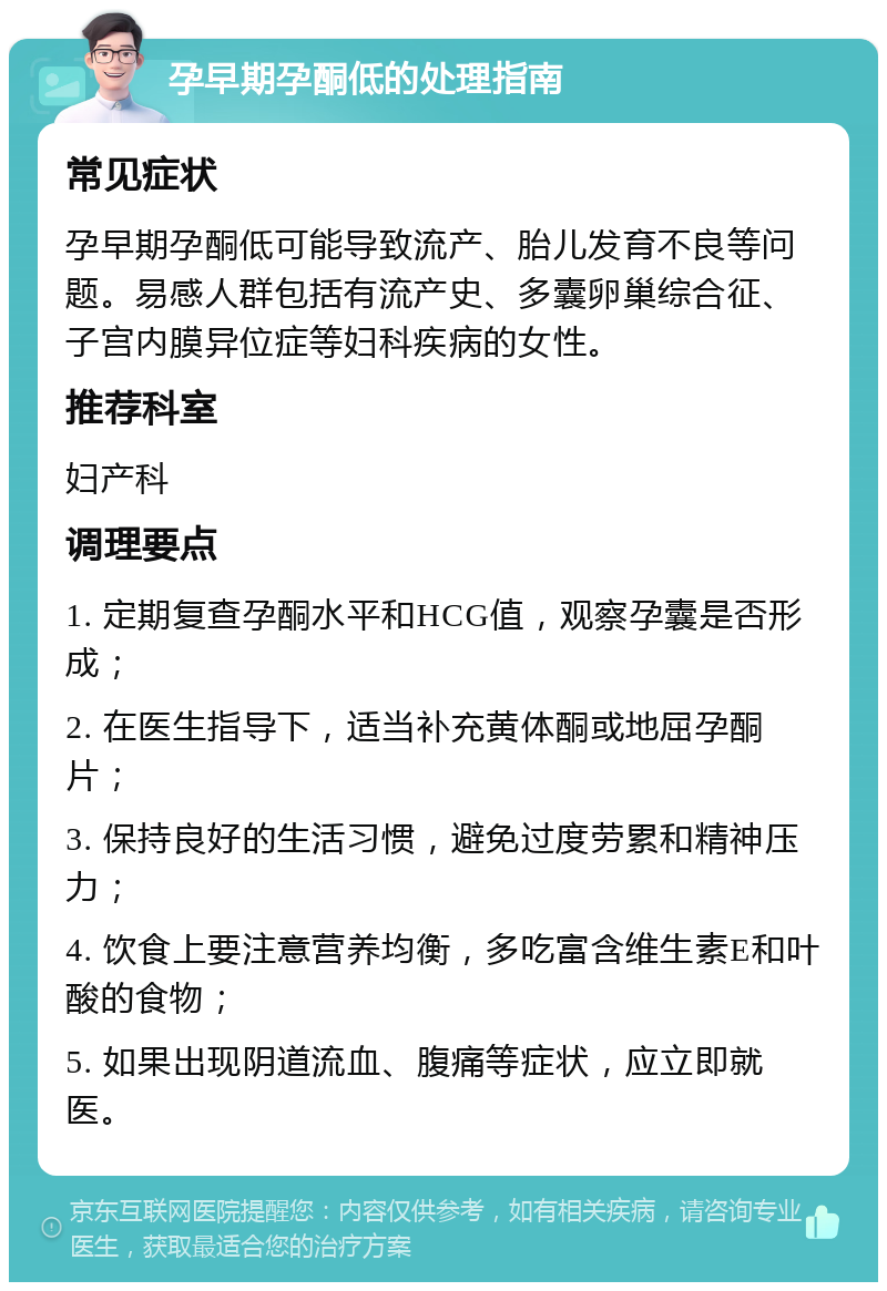 孕早期孕酮低的处理指南 常见症状 孕早期孕酮低可能导致流产、胎儿发育不良等问题。易感人群包括有流产史、多囊卵巢综合征、子宫内膜异位症等妇科疾病的女性。 推荐科室 妇产科 调理要点 1. 定期复查孕酮水平和HCG值，观察孕囊是否形成； 2. 在医生指导下，适当补充黄体酮或地屈孕酮片； 3. 保持良好的生活习惯，避免过度劳累和精神压力； 4. 饮食上要注意营养均衡，多吃富含维生素E和叶酸的食物； 5. 如果出现阴道流血、腹痛等症状，应立即就医。