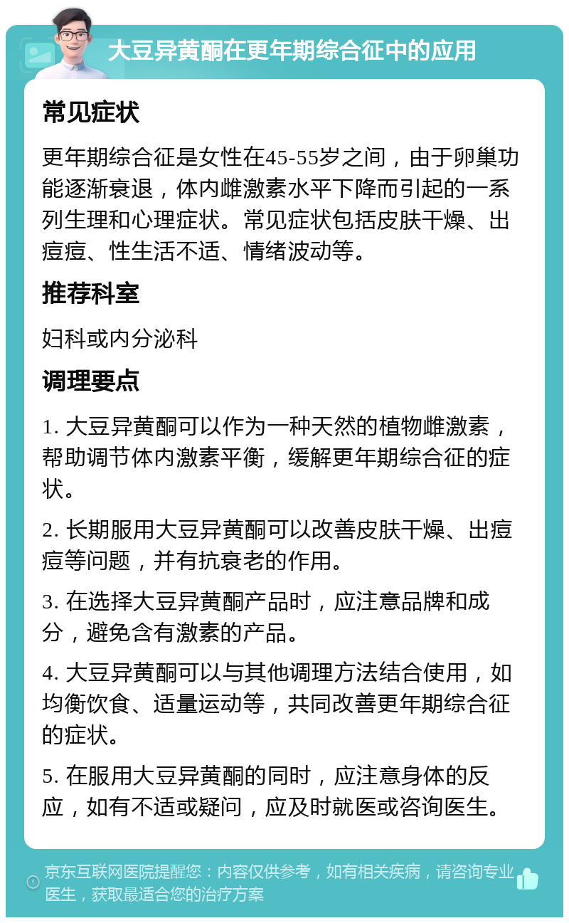 大豆异黄酮在更年期综合征中的应用 常见症状 更年期综合征是女性在45-55岁之间，由于卵巢功能逐渐衰退，体内雌激素水平下降而引起的一系列生理和心理症状。常见症状包括皮肤干燥、出痘痘、性生活不适、情绪波动等。 推荐科室 妇科或内分泌科 调理要点 1. 大豆异黄酮可以作为一种天然的植物雌激素，帮助调节体内激素平衡，缓解更年期综合征的症状。 2. 长期服用大豆异黄酮可以改善皮肤干燥、出痘痘等问题，并有抗衰老的作用。 3. 在选择大豆异黄酮产品时，应注意品牌和成分，避免含有激素的产品。 4. 大豆异黄酮可以与其他调理方法结合使用，如均衡饮食、适量运动等，共同改善更年期综合征的症状。 5. 在服用大豆异黄酮的同时，应注意身体的反应，如有不适或疑问，应及时就医或咨询医生。