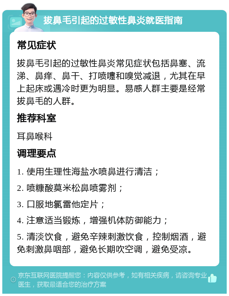 拔鼻毛引起的过敏性鼻炎就医指南 常见症状 拔鼻毛引起的过敏性鼻炎常见症状包括鼻塞、流涕、鼻痒、鼻干、打喷嚏和嗅觉减退，尤其在早上起床或遇冷时更为明显。易感人群主要是经常拔鼻毛的人群。 推荐科室 耳鼻喉科 调理要点 1. 使用生理性海盐水喷鼻进行清洁； 2. 喷糠酸莫米松鼻喷雾剂； 3. 口服地氯雷他定片； 4. 注意适当锻炼，增强机体防御能力； 5. 清淡饮食，避免辛辣刺激饮食，控制烟酒，避免刺激鼻咽部，避免长期吹空调，避免受凉。