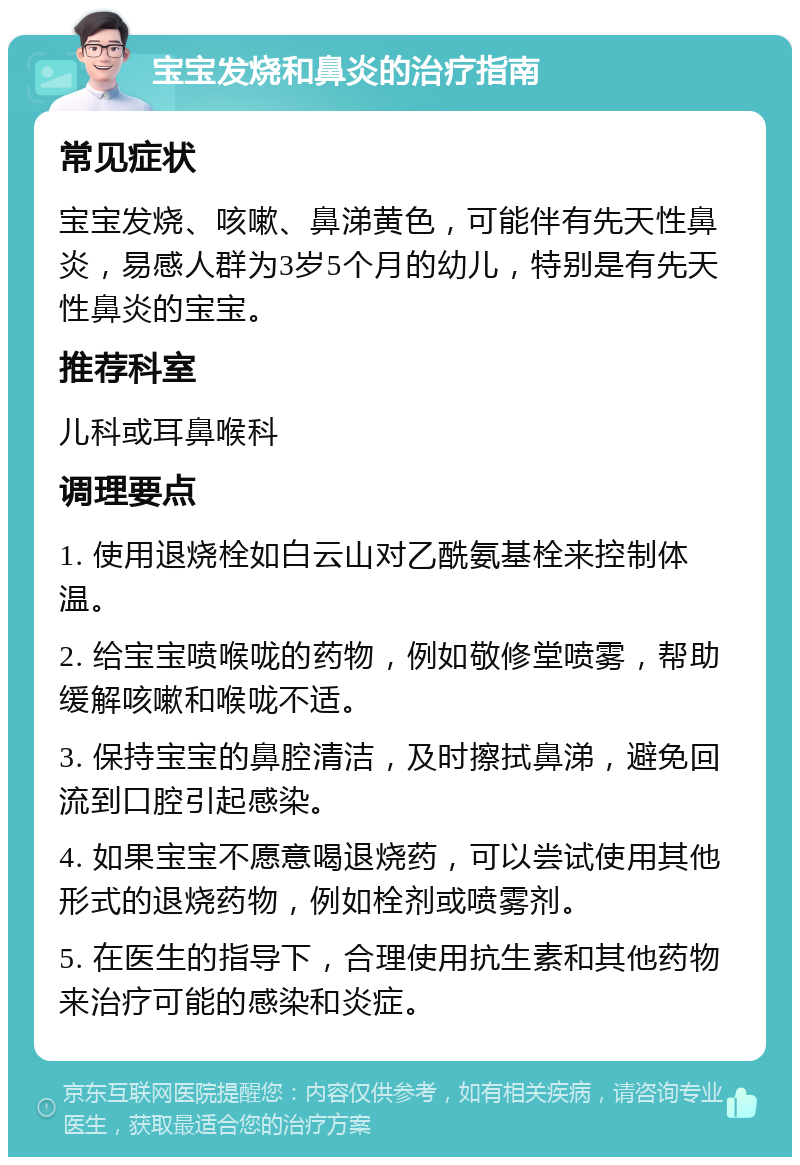 宝宝发烧和鼻炎的治疗指南 常见症状 宝宝发烧、咳嗽、鼻涕黄色，可能伴有先天性鼻炎，易感人群为3岁5个月的幼儿，特别是有先天性鼻炎的宝宝。 推荐科室 儿科或耳鼻喉科 调理要点 1. 使用退烧栓如白云山对乙酰氨基栓来控制体温。 2. 给宝宝喷喉咙的药物，例如敬修堂喷雾，帮助缓解咳嗽和喉咙不适。 3. 保持宝宝的鼻腔清洁，及时擦拭鼻涕，避免回流到口腔引起感染。 4. 如果宝宝不愿意喝退烧药，可以尝试使用其他形式的退烧药物，例如栓剂或喷雾剂。 5. 在医生的指导下，合理使用抗生素和其他药物来治疗可能的感染和炎症。