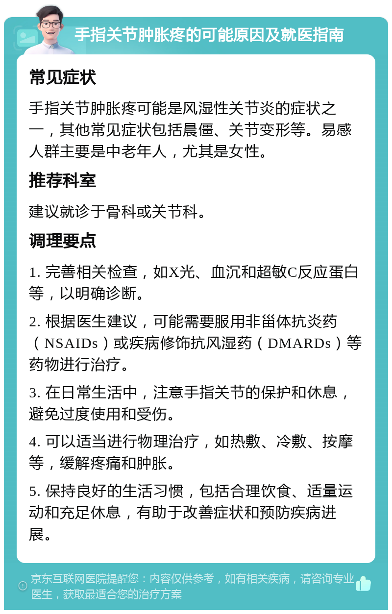 手指关节肿胀疼的可能原因及就医指南 常见症状 手指关节肿胀疼可能是风湿性关节炎的症状之一，其他常见症状包括晨僵、关节变形等。易感人群主要是中老年人，尤其是女性。 推荐科室 建议就诊于骨科或关节科。 调理要点 1. 完善相关检查，如X光、血沉和超敏C反应蛋白等，以明确诊断。 2. 根据医生建议，可能需要服用非甾体抗炎药（NSAIDs）或疾病修饰抗风湿药（DMARDs）等药物进行治疗。 3. 在日常生活中，注意手指关节的保护和休息，避免过度使用和受伤。 4. 可以适当进行物理治疗，如热敷、冷敷、按摩等，缓解疼痛和肿胀。 5. 保持良好的生活习惯，包括合理饮食、适量运动和充足休息，有助于改善症状和预防疾病进展。