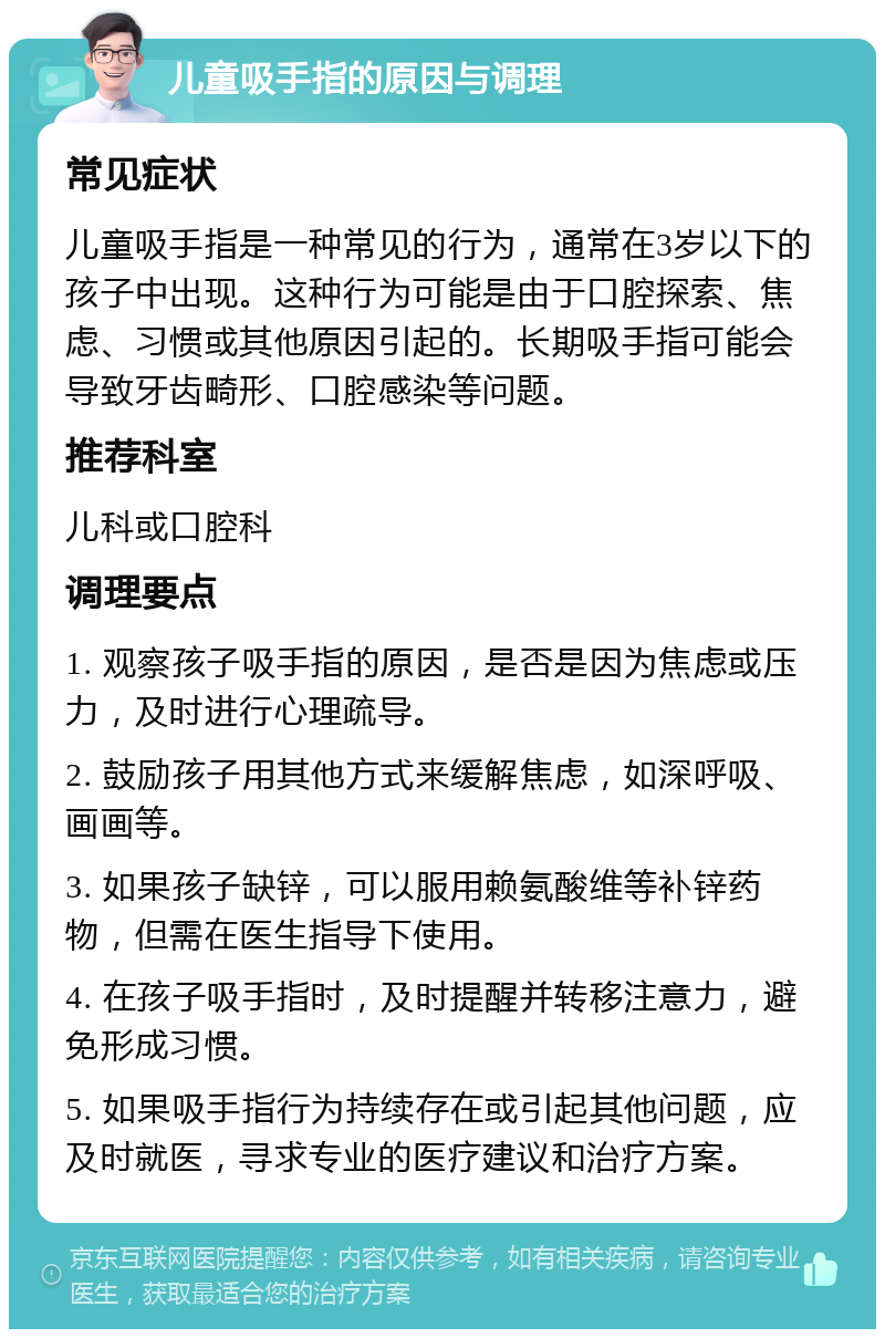 儿童吸手指的原因与调理 常见症状 儿童吸手指是一种常见的行为，通常在3岁以下的孩子中出现。这种行为可能是由于口腔探索、焦虑、习惯或其他原因引起的。长期吸手指可能会导致牙齿畸形、口腔感染等问题。 推荐科室 儿科或口腔科 调理要点 1. 观察孩子吸手指的原因，是否是因为焦虑或压力，及时进行心理疏导。 2. 鼓励孩子用其他方式来缓解焦虑，如深呼吸、画画等。 3. 如果孩子缺锌，可以服用赖氨酸维等补锌药物，但需在医生指导下使用。 4. 在孩子吸手指时，及时提醒并转移注意力，避免形成习惯。 5. 如果吸手指行为持续存在或引起其他问题，应及时就医，寻求专业的医疗建议和治疗方案。