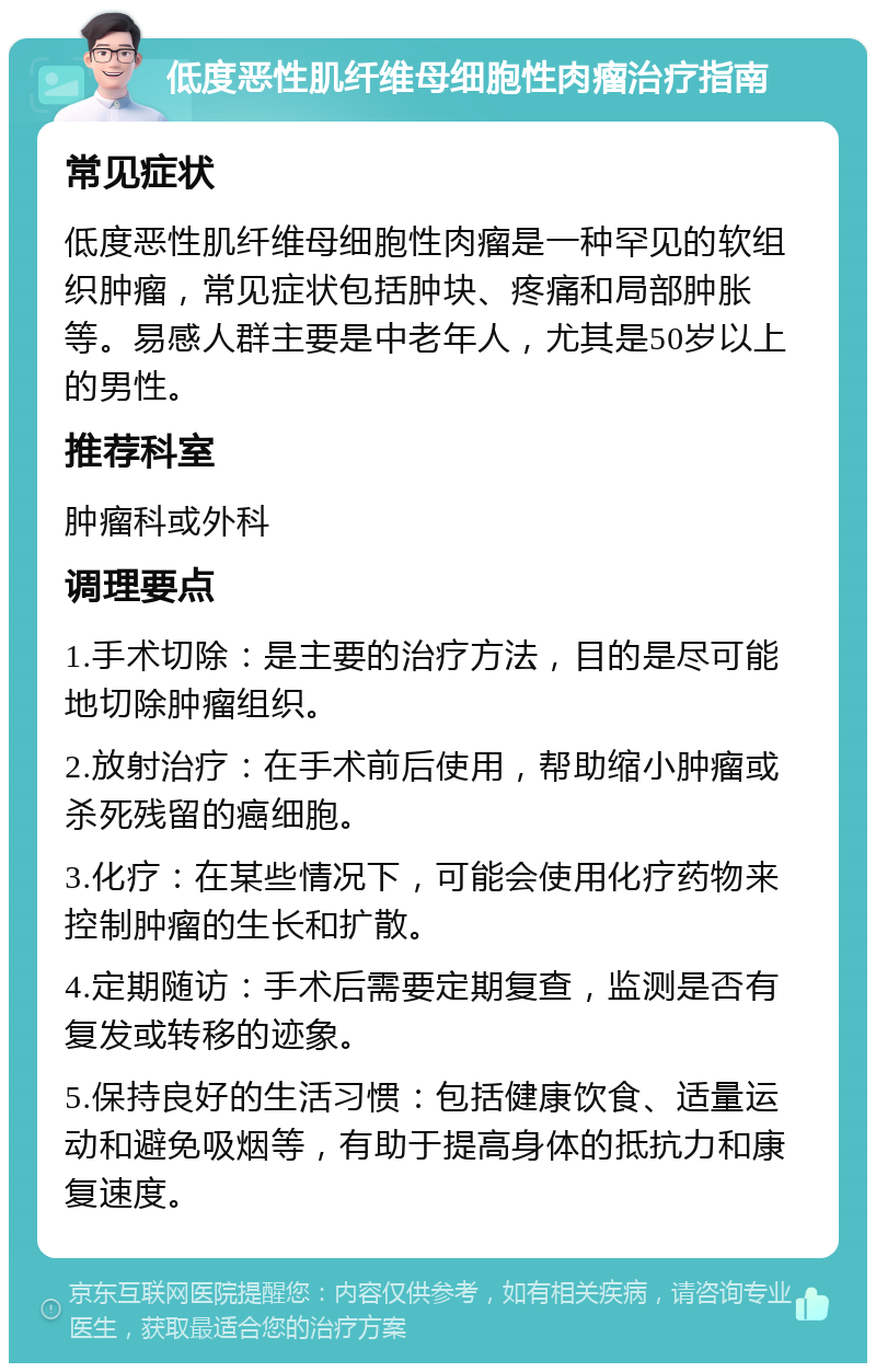 低度恶性肌纤维母细胞性肉瘤治疗指南 常见症状 低度恶性肌纤维母细胞性肉瘤是一种罕见的软组织肿瘤，常见症状包括肿块、疼痛和局部肿胀等。易感人群主要是中老年人，尤其是50岁以上的男性。 推荐科室 肿瘤科或外科 调理要点 1.手术切除：是主要的治疗方法，目的是尽可能地切除肿瘤组织。 2.放射治疗：在手术前后使用，帮助缩小肿瘤或杀死残留的癌细胞。 3.化疗：在某些情况下，可能会使用化疗药物来控制肿瘤的生长和扩散。 4.定期随访：手术后需要定期复查，监测是否有复发或转移的迹象。 5.保持良好的生活习惯：包括健康饮食、适量运动和避免吸烟等，有助于提高身体的抵抗力和康复速度。