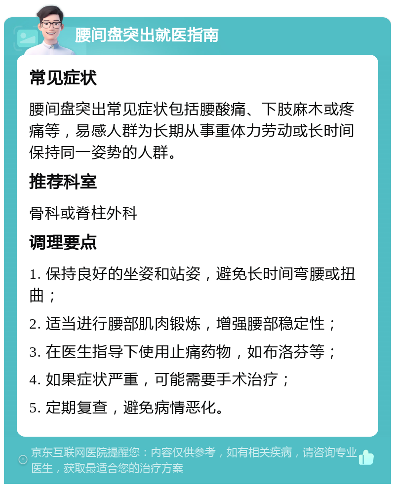 腰间盘突出就医指南 常见症状 腰间盘突出常见症状包括腰酸痛、下肢麻木或疼痛等，易感人群为长期从事重体力劳动或长时间保持同一姿势的人群。 推荐科室 骨科或脊柱外科 调理要点 1. 保持良好的坐姿和站姿，避免长时间弯腰或扭曲； 2. 适当进行腰部肌肉锻炼，增强腰部稳定性； 3. 在医生指导下使用止痛药物，如布洛芬等； 4. 如果症状严重，可能需要手术治疗； 5. 定期复查，避免病情恶化。