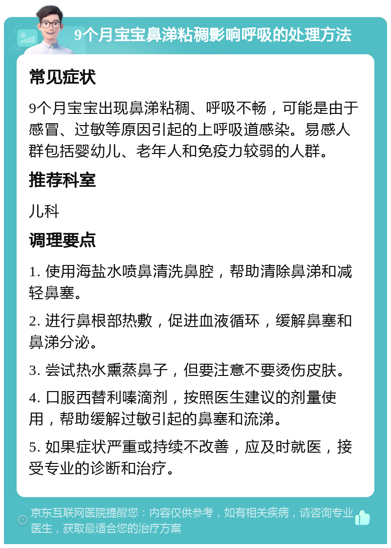 9个月宝宝鼻涕粘稠影响呼吸的处理方法 常见症状 9个月宝宝出现鼻涕粘稠、呼吸不畅，可能是由于感冒、过敏等原因引起的上呼吸道感染。易感人群包括婴幼儿、老年人和免疫力较弱的人群。 推荐科室 儿科 调理要点 1. 使用海盐水喷鼻清洗鼻腔，帮助清除鼻涕和减轻鼻塞。 2. 进行鼻根部热敷，促进血液循环，缓解鼻塞和鼻涕分泌。 3. 尝试热水熏蒸鼻子，但要注意不要烫伤皮肤。 4. 口服西替利嗪滴剂，按照医生建议的剂量使用，帮助缓解过敏引起的鼻塞和流涕。 5. 如果症状严重或持续不改善，应及时就医，接受专业的诊断和治疗。