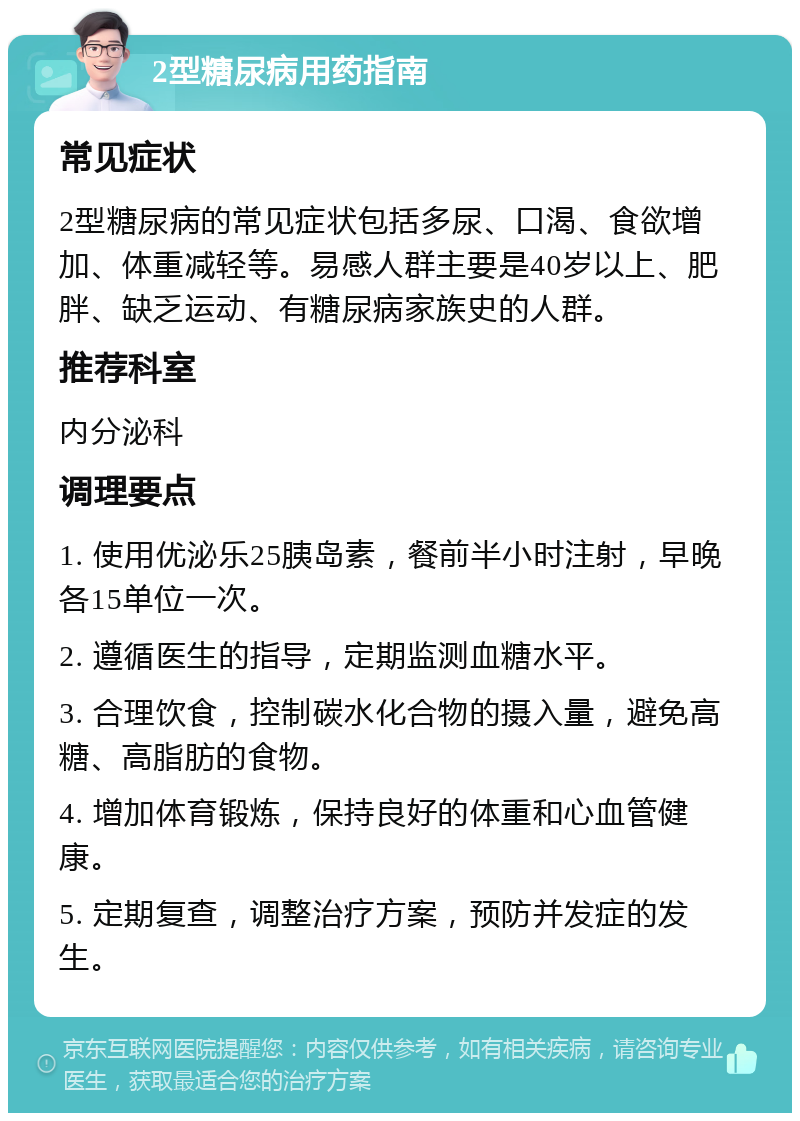 2型糖尿病用药指南 常见症状 2型糖尿病的常见症状包括多尿、口渴、食欲增加、体重减轻等。易感人群主要是40岁以上、肥胖、缺乏运动、有糖尿病家族史的人群。 推荐科室 内分泌科 调理要点 1. 使用优泌乐25胰岛素，餐前半小时注射，早晚各15单位一次。 2. 遵循医生的指导，定期监测血糖水平。 3. 合理饮食，控制碳水化合物的摄入量，避免高糖、高脂肪的食物。 4. 增加体育锻炼，保持良好的体重和心血管健康。 5. 定期复查，调整治疗方案，预防并发症的发生。