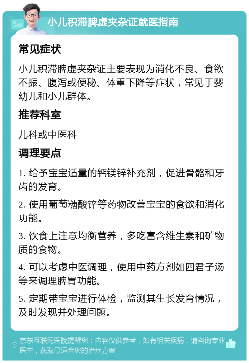 小儿积滞脾虚夹杂证就医指南 常见症状 小儿积滞脾虚夹杂证主要表现为消化不良、食欲不振、腹泻或便秘、体重下降等症状，常见于婴幼儿和小儿群体。 推荐科室 儿科或中医科 调理要点 1. 给予宝宝适量的钙镁锌补充剂，促进骨骼和牙齿的发育。 2. 使用葡萄糖酸锌等药物改善宝宝的食欲和消化功能。 3. 饮食上注意均衡营养，多吃富含维生素和矿物质的食物。 4. 可以考虑中医调理，使用中药方剂如四君子汤等来调理脾胃功能。 5. 定期带宝宝进行体检，监测其生长发育情况，及时发现并处理问题。