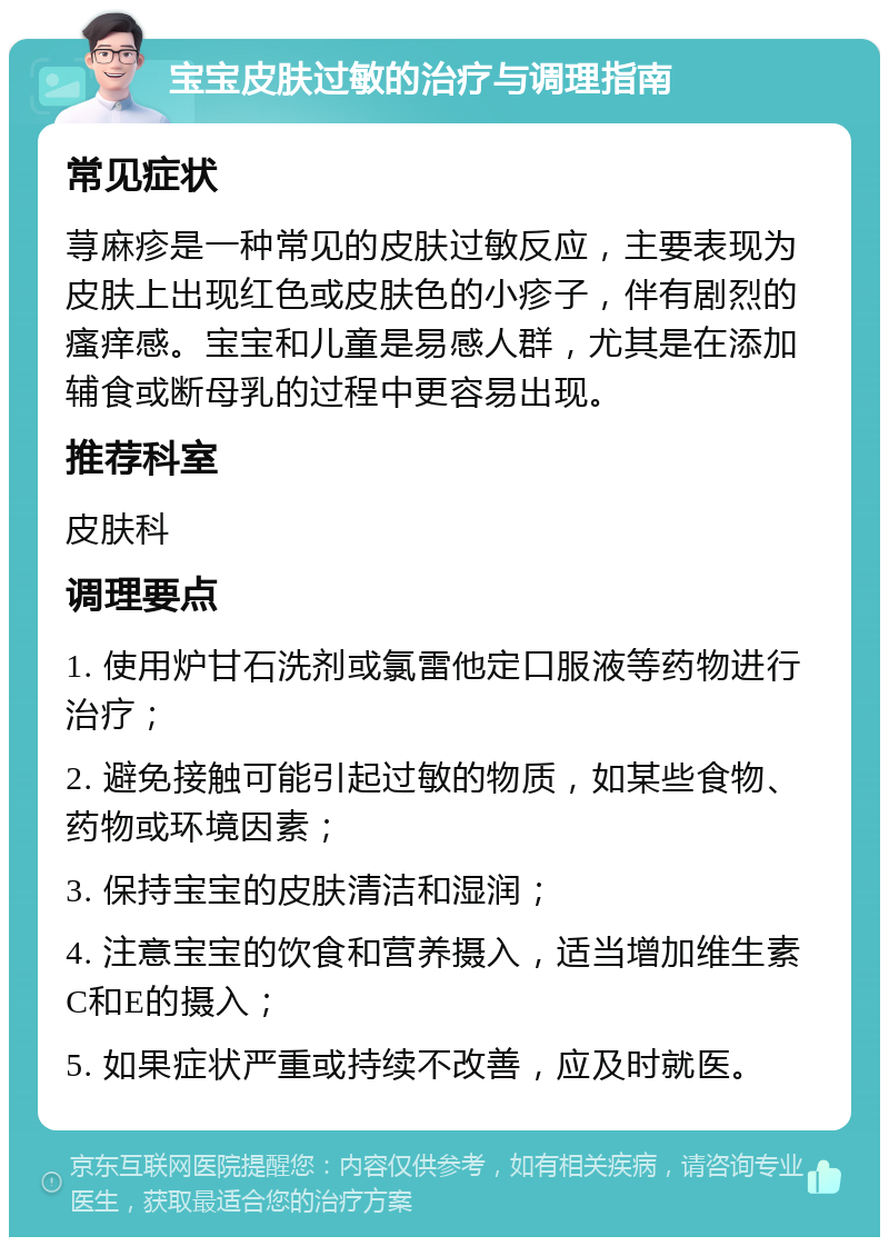 宝宝皮肤过敏的治疗与调理指南 常见症状 荨麻疹是一种常见的皮肤过敏反应，主要表现为皮肤上出现红色或皮肤色的小疹子，伴有剧烈的瘙痒感。宝宝和儿童是易感人群，尤其是在添加辅食或断母乳的过程中更容易出现。 推荐科室 皮肤科 调理要点 1. 使用炉甘石洗剂或氯雷他定口服液等药物进行治疗； 2. 避免接触可能引起过敏的物质，如某些食物、药物或环境因素； 3. 保持宝宝的皮肤清洁和湿润； 4. 注意宝宝的饮食和营养摄入，适当增加维生素C和E的摄入； 5. 如果症状严重或持续不改善，应及时就医。