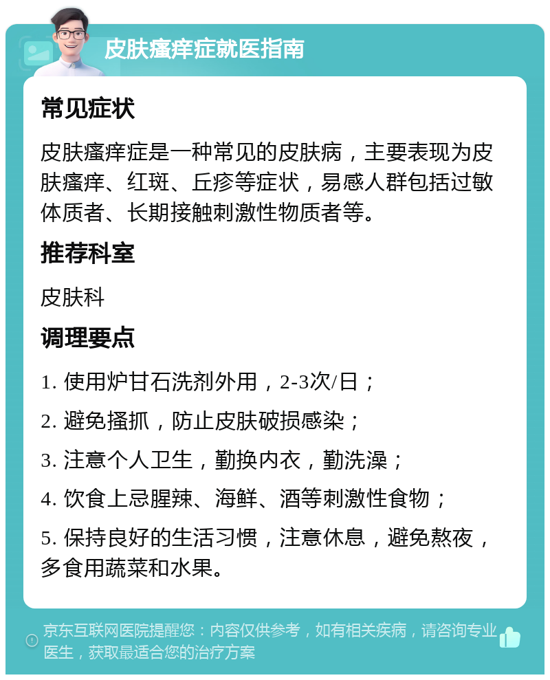 皮肤瘙痒症就医指南 常见症状 皮肤瘙痒症是一种常见的皮肤病，主要表现为皮肤瘙痒、红斑、丘疹等症状，易感人群包括过敏体质者、长期接触刺激性物质者等。 推荐科室 皮肤科 调理要点 1. 使用炉甘石洗剂外用，2-3次/日； 2. 避免搔抓，防止皮肤破损感染； 3. 注意个人卫生，勤换内衣，勤洗澡； 4. 饮食上忌腥辣、海鲜、酒等刺激性食物； 5. 保持良好的生活习惯，注意休息，避免熬夜，多食用蔬菜和水果。