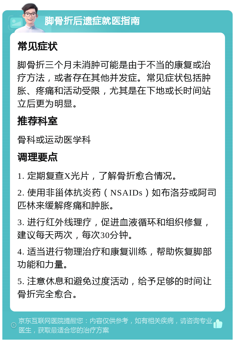 脚骨折后遗症就医指南 常见症状 脚骨折三个月未消肿可能是由于不当的康复或治疗方法，或者存在其他并发症。常见症状包括肿胀、疼痛和活动受限，尤其是在下地或长时间站立后更为明显。 推荐科室 骨科或运动医学科 调理要点 1. 定期复查X光片，了解骨折愈合情况。 2. 使用非甾体抗炎药（NSAIDs）如布洛芬或阿司匹林来缓解疼痛和肿胀。 3. 进行红外线理疗，促进血液循环和组织修复，建议每天两次，每次30分钟。 4. 适当进行物理治疗和康复训练，帮助恢复脚部功能和力量。 5. 注意休息和避免过度活动，给予足够的时间让骨折完全愈合。