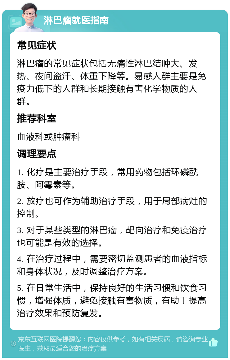 淋巴瘤就医指南 常见症状 淋巴瘤的常见症状包括无痛性淋巴结肿大、发热、夜间盗汗、体重下降等。易感人群主要是免疫力低下的人群和长期接触有害化学物质的人群。 推荐科室 血液科或肿瘤科 调理要点 1. 化疗是主要治疗手段，常用药物包括环磷酰胺、阿霉素等。 2. 放疗也可作为辅助治疗手段，用于局部病灶的控制。 3. 对于某些类型的淋巴瘤，靶向治疗和免疫治疗也可能是有效的选择。 4. 在治疗过程中，需要密切监测患者的血液指标和身体状况，及时调整治疗方案。 5. 在日常生活中，保持良好的生活习惯和饮食习惯，增强体质，避免接触有害物质，有助于提高治疗效果和预防复发。