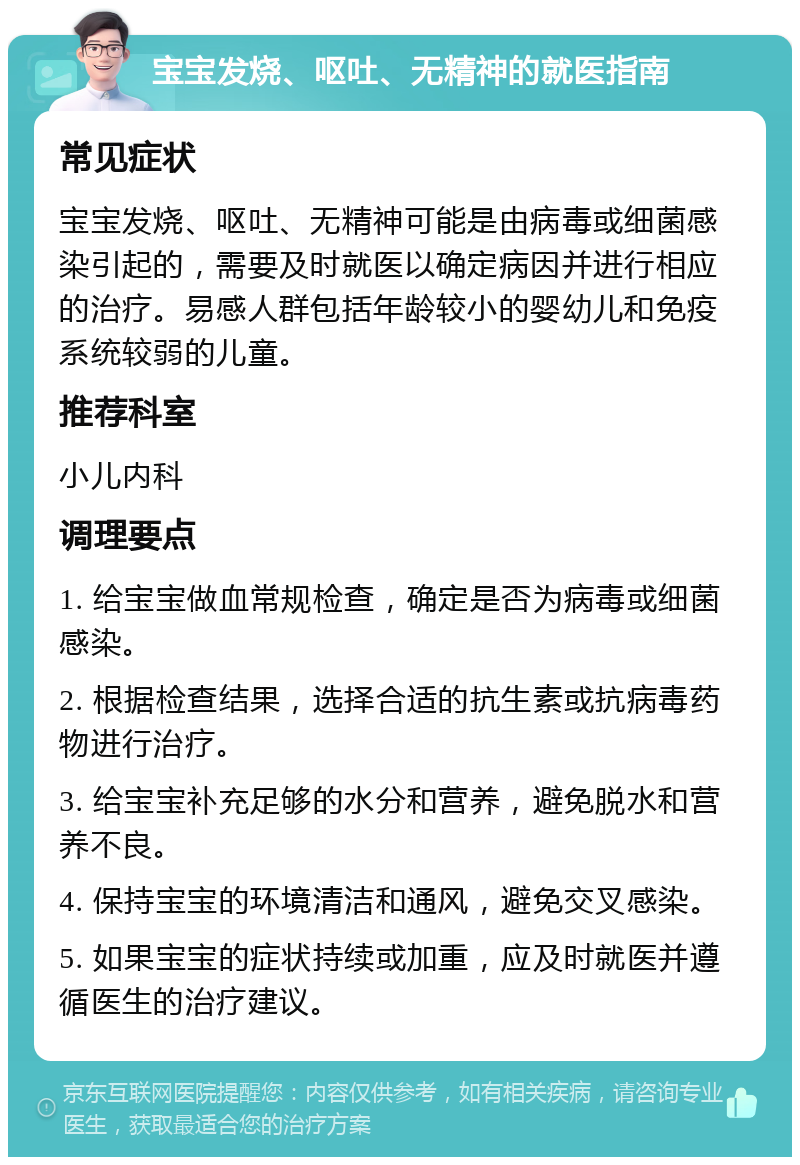 宝宝发烧、呕吐、无精神的就医指南 常见症状 宝宝发烧、呕吐、无精神可能是由病毒或细菌感染引起的，需要及时就医以确定病因并进行相应的治疗。易感人群包括年龄较小的婴幼儿和免疫系统较弱的儿童。 推荐科室 小儿内科 调理要点 1. 给宝宝做血常规检查，确定是否为病毒或细菌感染。 2. 根据检查结果，选择合适的抗生素或抗病毒药物进行治疗。 3. 给宝宝补充足够的水分和营养，避免脱水和营养不良。 4. 保持宝宝的环境清洁和通风，避免交叉感染。 5. 如果宝宝的症状持续或加重，应及时就医并遵循医生的治疗建议。