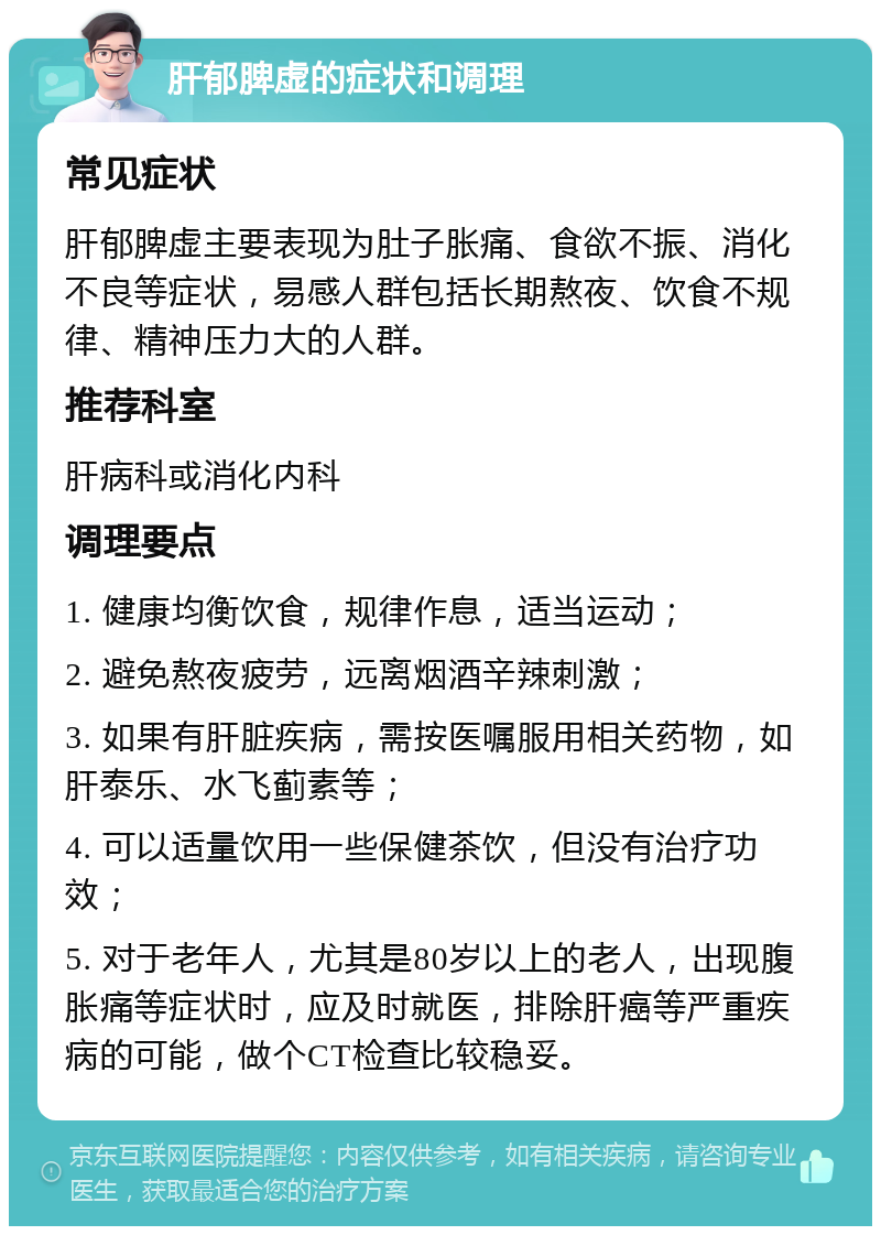 肝郁脾虚的症状和调理 常见症状 肝郁脾虚主要表现为肚子胀痛、食欲不振、消化不良等症状，易感人群包括长期熬夜、饮食不规律、精神压力大的人群。 推荐科室 肝病科或消化内科 调理要点 1. 健康均衡饮食，规律作息，适当运动； 2. 避免熬夜疲劳，远离烟酒辛辣刺激； 3. 如果有肝脏疾病，需按医嘱服用相关药物，如肝泰乐、水飞蓟素等； 4. 可以适量饮用一些保健茶饮，但没有治疗功效； 5. 对于老年人，尤其是80岁以上的老人，出现腹胀痛等症状时，应及时就医，排除肝癌等严重疾病的可能，做个CT检查比较稳妥。