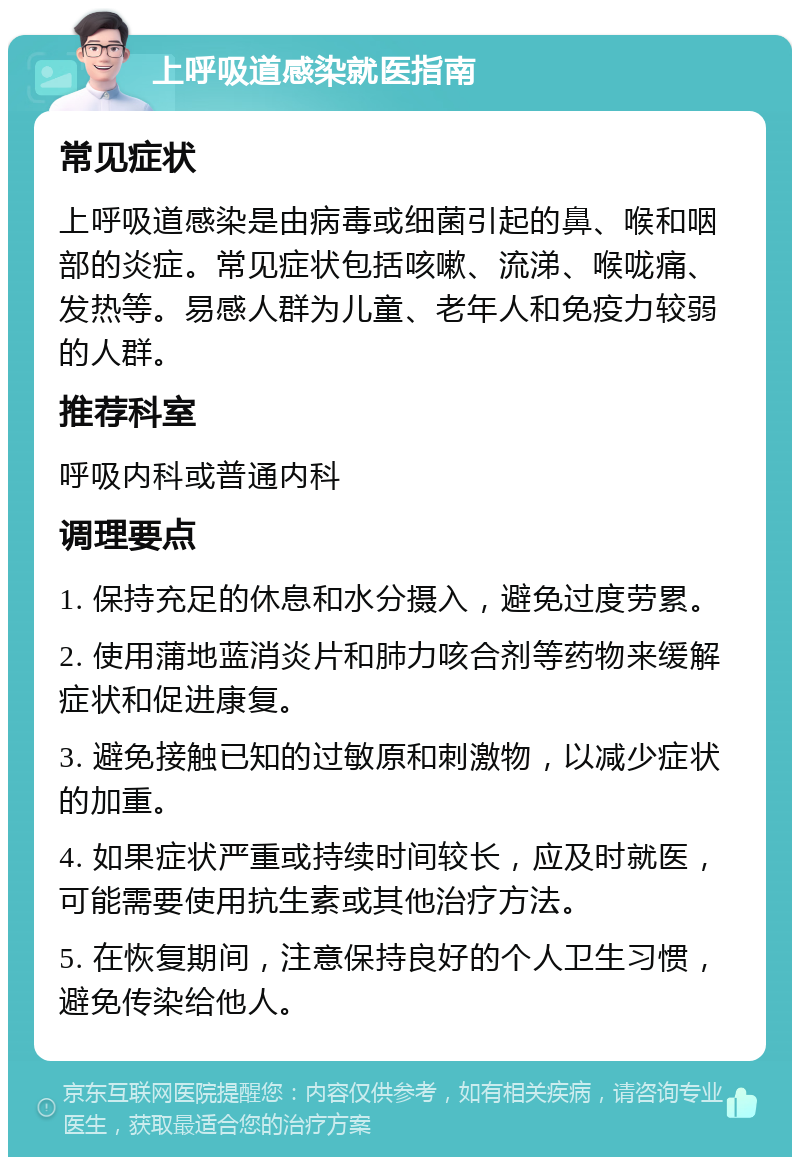 上呼吸道感染就医指南 常见症状 上呼吸道感染是由病毒或细菌引起的鼻、喉和咽部的炎症。常见症状包括咳嗽、流涕、喉咙痛、发热等。易感人群为儿童、老年人和免疫力较弱的人群。 推荐科室 呼吸内科或普通内科 调理要点 1. 保持充足的休息和水分摄入，避免过度劳累。 2. 使用蒲地蓝消炎片和肺力咳合剂等药物来缓解症状和促进康复。 3. 避免接触已知的过敏原和刺激物，以减少症状的加重。 4. 如果症状严重或持续时间较长，应及时就医，可能需要使用抗生素或其他治疗方法。 5. 在恢复期间，注意保持良好的个人卫生习惯，避免传染给他人。