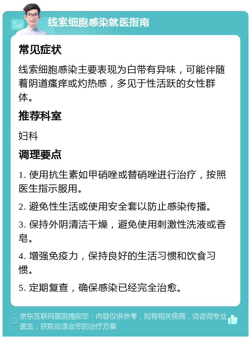 线索细胞感染就医指南 常见症状 线索细胞感染主要表现为白带有异味，可能伴随着阴道瘙痒或灼热感，多见于性活跃的女性群体。 推荐科室 妇科 调理要点 1. 使用抗生素如甲硝唑或替硝唑进行治疗，按照医生指示服用。 2. 避免性生活或使用安全套以防止感染传播。 3. 保持外阴清洁干燥，避免使用刺激性洗液或香皂。 4. 增强免疫力，保持良好的生活习惯和饮食习惯。 5. 定期复查，确保感染已经完全治愈。