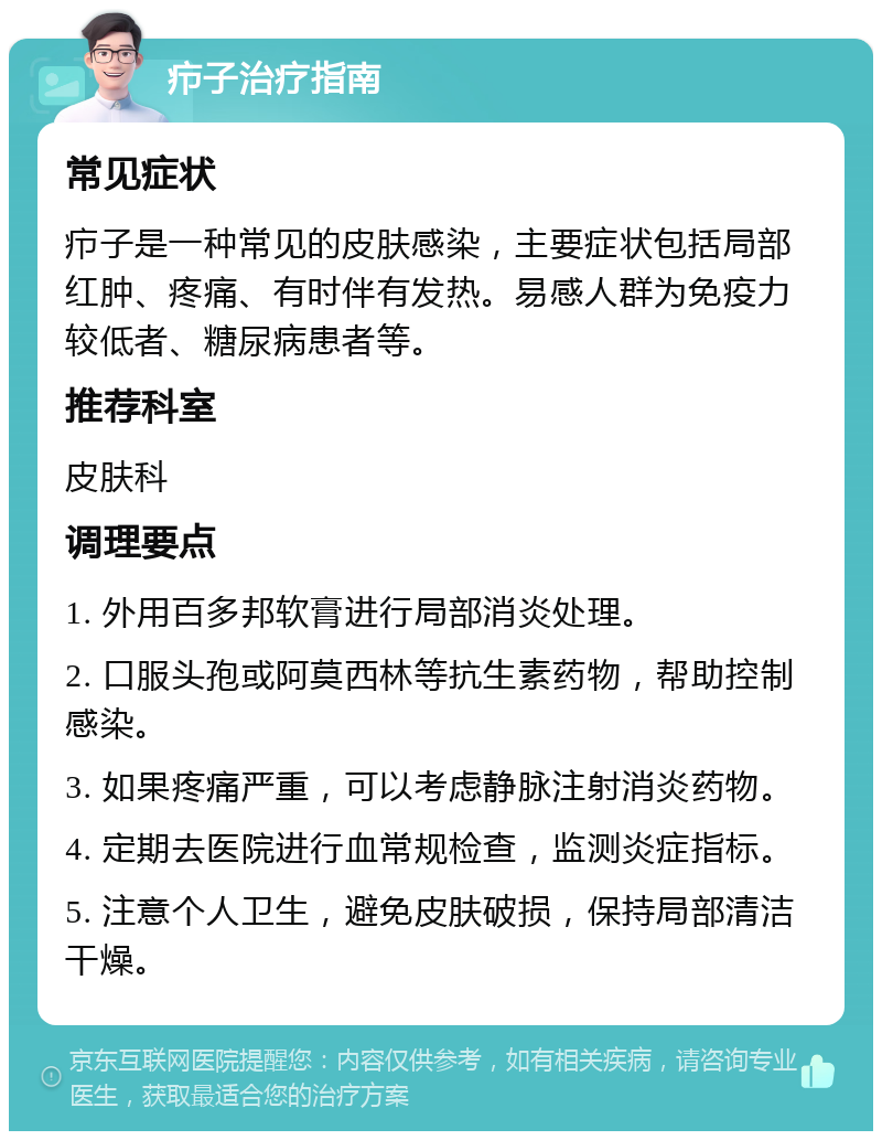 疖子治疗指南 常见症状 疖子是一种常见的皮肤感染，主要症状包括局部红肿、疼痛、有时伴有发热。易感人群为免疫力较低者、糖尿病患者等。 推荐科室 皮肤科 调理要点 1. 外用百多邦软膏进行局部消炎处理。 2. 口服头孢或阿莫西林等抗生素药物，帮助控制感染。 3. 如果疼痛严重，可以考虑静脉注射消炎药物。 4. 定期去医院进行血常规检查，监测炎症指标。 5. 注意个人卫生，避免皮肤破损，保持局部清洁干燥。