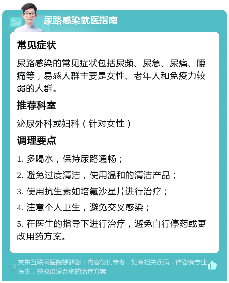 尿路感染就医指南 常见症状 尿路感染的常见症状包括尿频、尿急、尿痛、腰痛等，易感人群主要是女性、老年人和免疫力较弱的人群。 推荐科室 泌尿外科或妇科（针对女性） 调理要点 1. 多喝水，保持尿路通畅； 2. 避免过度清洁，使用温和的清洁产品； 3. 使用抗生素如培氟沙星片进行治疗； 4. 注意个人卫生，避免交叉感染； 5. 在医生的指导下进行治疗，避免自行停药或更改用药方案。