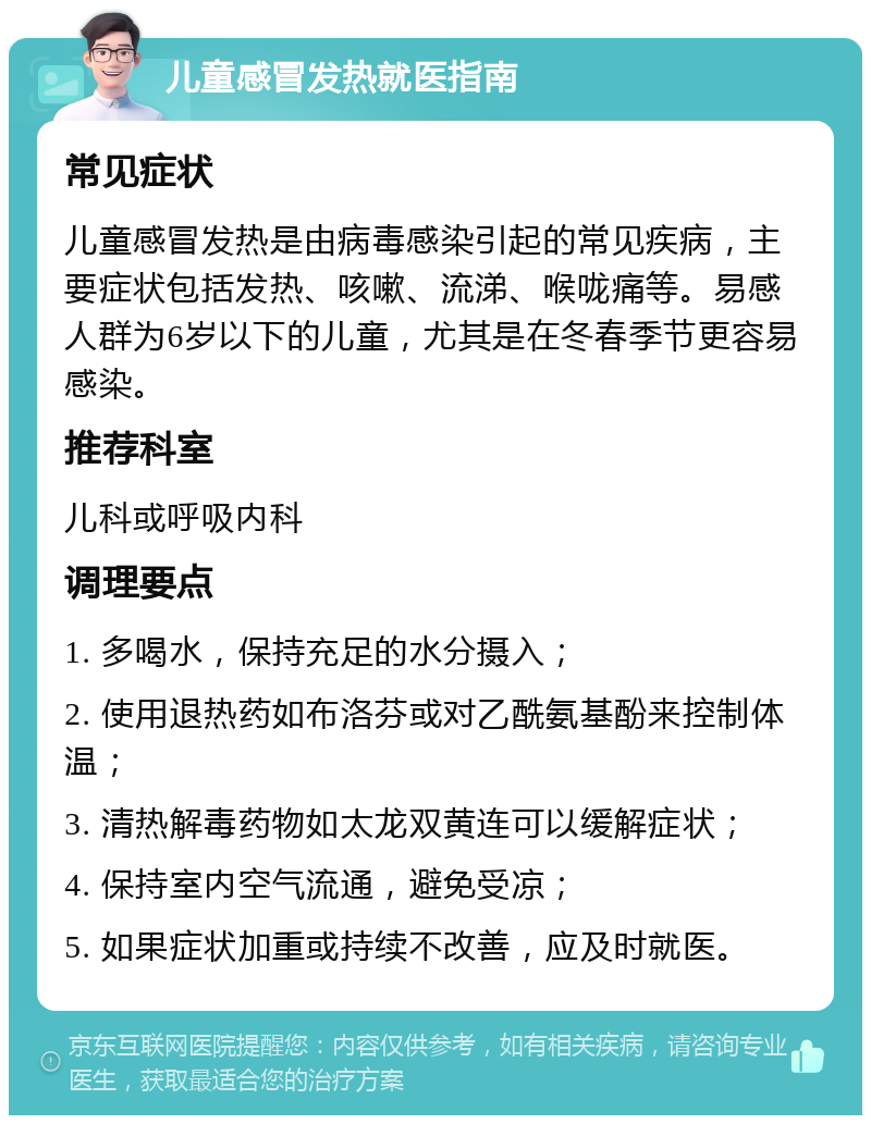 儿童感冒发热就医指南 常见症状 儿童感冒发热是由病毒感染引起的常见疾病，主要症状包括发热、咳嗽、流涕、喉咙痛等。易感人群为6岁以下的儿童，尤其是在冬春季节更容易感染。 推荐科室 儿科或呼吸内科 调理要点 1. 多喝水，保持充足的水分摄入； 2. 使用退热药如布洛芬或对乙酰氨基酚来控制体温； 3. 清热解毒药物如太龙双黄连可以缓解症状； 4. 保持室内空气流通，避免受凉； 5. 如果症状加重或持续不改善，应及时就医。