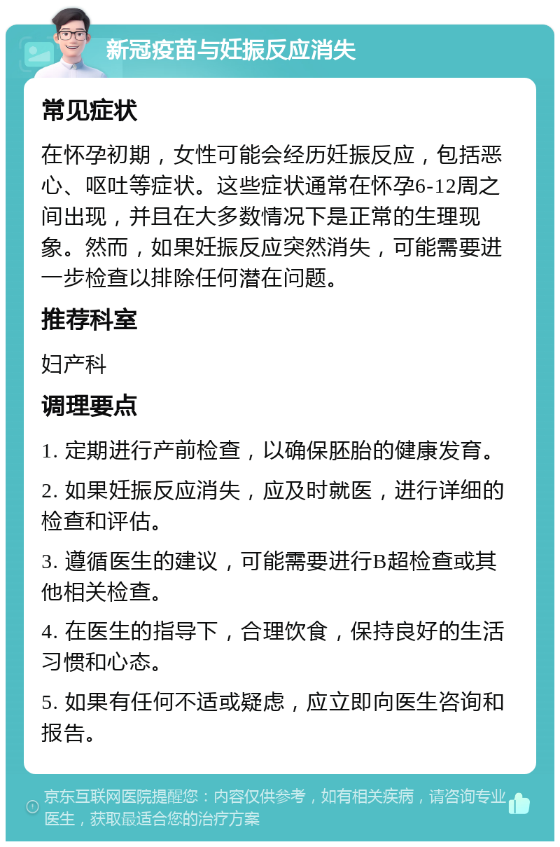 新冠疫苗与妊振反应消失 常见症状 在怀孕初期，女性可能会经历妊振反应，包括恶心、呕吐等症状。这些症状通常在怀孕6-12周之间出现，并且在大多数情况下是正常的生理现象。然而，如果妊振反应突然消失，可能需要进一步检查以排除任何潜在问题。 推荐科室 妇产科 调理要点 1. 定期进行产前检查，以确保胚胎的健康发育。 2. 如果妊振反应消失，应及时就医，进行详细的检查和评估。 3. 遵循医生的建议，可能需要进行B超检查或其他相关检查。 4. 在医生的指导下，合理饮食，保持良好的生活习惯和心态。 5. 如果有任何不适或疑虑，应立即向医生咨询和报告。