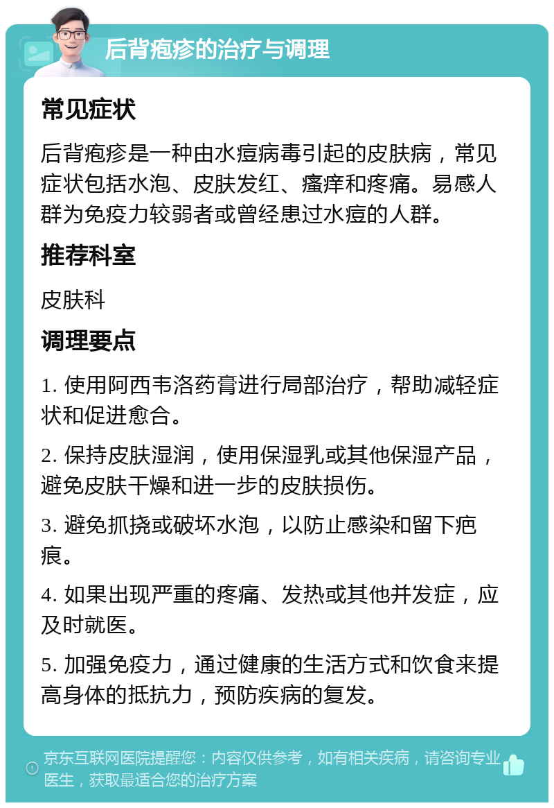 后背疱疹的治疗与调理 常见症状 后背疱疹是一种由水痘病毒引起的皮肤病，常见症状包括水泡、皮肤发红、瘙痒和疼痛。易感人群为免疫力较弱者或曾经患过水痘的人群。 推荐科室 皮肤科 调理要点 1. 使用阿西韦洛药膏进行局部治疗，帮助减轻症状和促进愈合。 2. 保持皮肤湿润，使用保湿乳或其他保湿产品，避免皮肤干燥和进一步的皮肤损伤。 3. 避免抓挠或破坏水泡，以防止感染和留下疤痕。 4. 如果出现严重的疼痛、发热或其他并发症，应及时就医。 5. 加强免疫力，通过健康的生活方式和饮食来提高身体的抵抗力，预防疾病的复发。