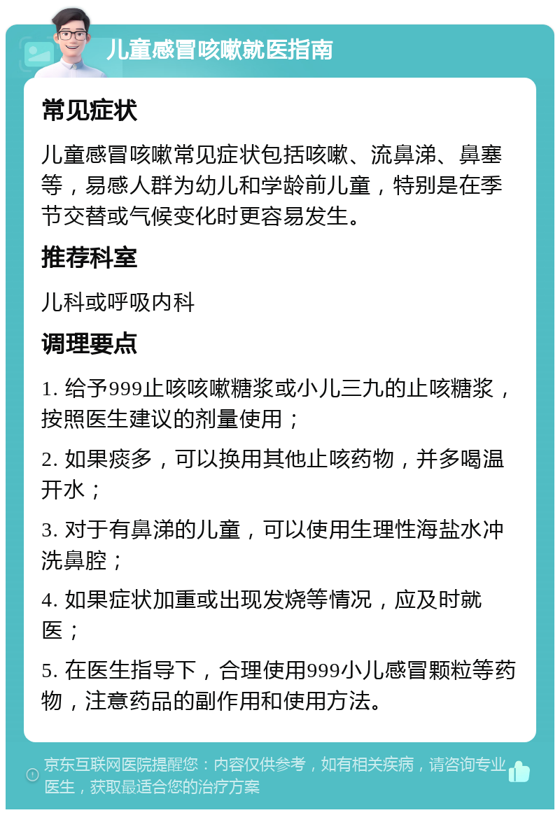 儿童感冒咳嗽就医指南 常见症状 儿童感冒咳嗽常见症状包括咳嗽、流鼻涕、鼻塞等，易感人群为幼儿和学龄前儿童，特别是在季节交替或气候变化时更容易发生。 推荐科室 儿科或呼吸内科 调理要点 1. 给予999止咳咳嗽糖浆或小儿三九的止咳糖浆，按照医生建议的剂量使用； 2. 如果痰多，可以换用其他止咳药物，并多喝温开水； 3. 对于有鼻涕的儿童，可以使用生理性海盐水冲洗鼻腔； 4. 如果症状加重或出现发烧等情况，应及时就医； 5. 在医生指导下，合理使用999小儿感冒颗粒等药物，注意药品的副作用和使用方法。