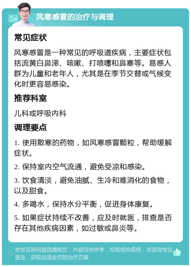 风寒感冒的治疗与调理 常见症状 风寒感冒是一种常见的呼吸道疾病，主要症状包括流黄白鼻涕、咳嗽、打喷嚏和鼻塞等。易感人群为儿童和老年人，尤其是在季节交替或气候变化时更容易感染。 推荐科室 儿科或呼吸内科 调理要点 1. 使用散寒的药物，如风寒感冒颗粒，帮助缓解症状。 2. 保持室内空气流通，避免受凉和感染。 3. 饮食清淡，避免油腻、生冷和难消化的食物，以及甜食。 4. 多喝水，保持水分平衡，促进身体康复。 5. 如果症状持续不改善，应及时就医，排查是否存在其他疾病因素，如过敏或鼻炎等。