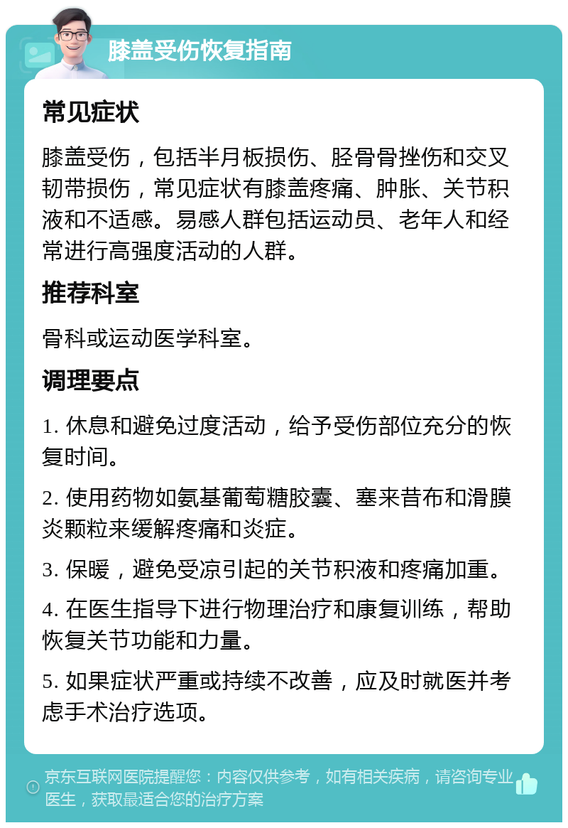 膝盖受伤恢复指南 常见症状 膝盖受伤，包括半月板损伤、胫骨骨挫伤和交叉韧带损伤，常见症状有膝盖疼痛、肿胀、关节积液和不适感。易感人群包括运动员、老年人和经常进行高强度活动的人群。 推荐科室 骨科或运动医学科室。 调理要点 1. 休息和避免过度活动，给予受伤部位充分的恢复时间。 2. 使用药物如氨基葡萄糖胶囊、塞来昔布和滑膜炎颗粒来缓解疼痛和炎症。 3. 保暖，避免受凉引起的关节积液和疼痛加重。 4. 在医生指导下进行物理治疗和康复训练，帮助恢复关节功能和力量。 5. 如果症状严重或持续不改善，应及时就医并考虑手术治疗选项。