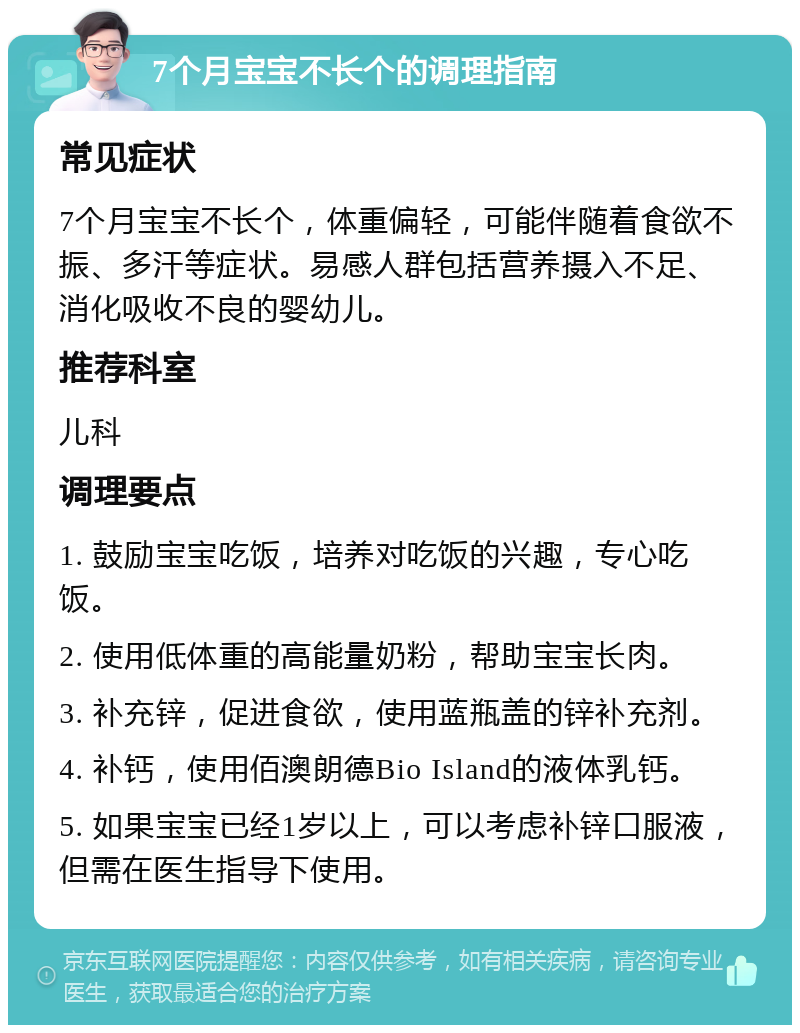 7个月宝宝不长个的调理指南 常见症状 7个月宝宝不长个，体重偏轻，可能伴随着食欲不振、多汗等症状。易感人群包括营养摄入不足、消化吸收不良的婴幼儿。 推荐科室 儿科 调理要点 1. 鼓励宝宝吃饭，培养对吃饭的兴趣，专心吃饭。 2. 使用低体重的高能量奶粉，帮助宝宝长肉。 3. 补充锌，促进食欲，使用蓝瓶盖的锌补充剂。 4. 补钙，使用佰澳朗德Bio Island的液体乳钙。 5. 如果宝宝已经1岁以上，可以考虑补锌口服液，但需在医生指导下使用。