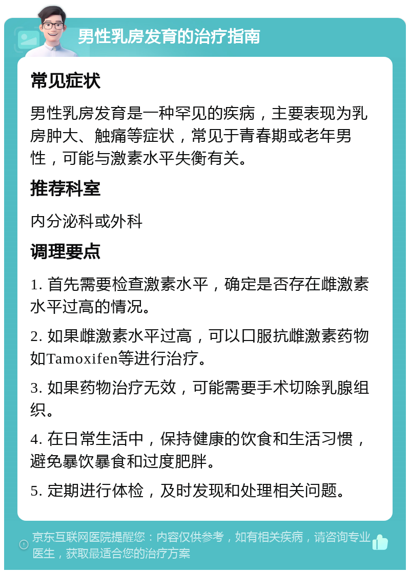 男性乳房发育的治疗指南 常见症状 男性乳房发育是一种罕见的疾病，主要表现为乳房肿大、触痛等症状，常见于青春期或老年男性，可能与激素水平失衡有关。 推荐科室 内分泌科或外科 调理要点 1. 首先需要检查激素水平，确定是否存在雌激素水平过高的情况。 2. 如果雌激素水平过高，可以口服抗雌激素药物如Tamoxifen等进行治疗。 3. 如果药物治疗无效，可能需要手术切除乳腺组织。 4. 在日常生活中，保持健康的饮食和生活习惯，避免暴饮暴食和过度肥胖。 5. 定期进行体检，及时发现和处理相关问题。