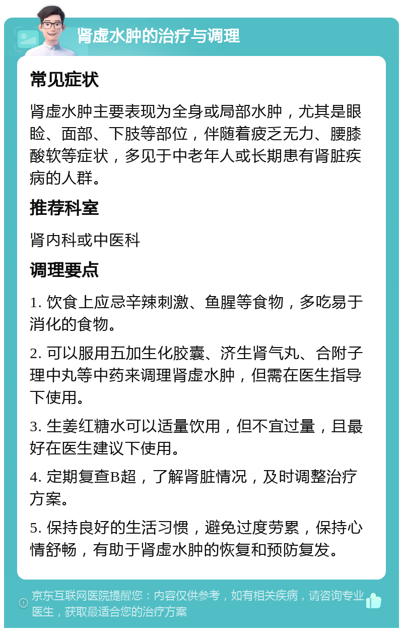 肾虚水肿的治疗与调理 常见症状 肾虚水肿主要表现为全身或局部水肿，尤其是眼睑、面部、下肢等部位，伴随着疲乏无力、腰膝酸软等症状，多见于中老年人或长期患有肾脏疾病的人群。 推荐科室 肾内科或中医科 调理要点 1. 饮食上应忌辛辣刺激、鱼腥等食物，多吃易于消化的食物。 2. 可以服用五加生化胶囊、济生肾气丸、合附子理中丸等中药来调理肾虚水肿，但需在医生指导下使用。 3. 生姜红糖水可以适量饮用，但不宜过量，且最好在医生建议下使用。 4. 定期复查B超，了解肾脏情况，及时调整治疗方案。 5. 保持良好的生活习惯，避免过度劳累，保持心情舒畅，有助于肾虚水肿的恢复和预防复发。