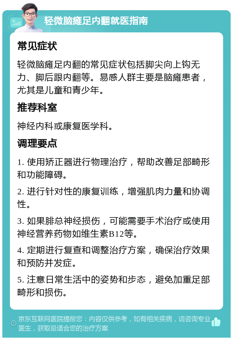 轻微脑瘫足内翻就医指南 常见症状 轻微脑瘫足内翻的常见症状包括脚尖向上钩无力、脚后跟内翻等。易感人群主要是脑瘫患者，尤其是儿童和青少年。 推荐科室 神经内科或康复医学科。 调理要点 1. 使用矫正器进行物理治疗，帮助改善足部畸形和功能障碍。 2. 进行针对性的康复训练，增强肌肉力量和协调性。 3. 如果腓总神经损伤，可能需要手术治疗或使用神经营养药物如维生素B12等。 4. 定期进行复查和调整治疗方案，确保治疗效果和预防并发症。 5. 注意日常生活中的姿势和步态，避免加重足部畸形和损伤。