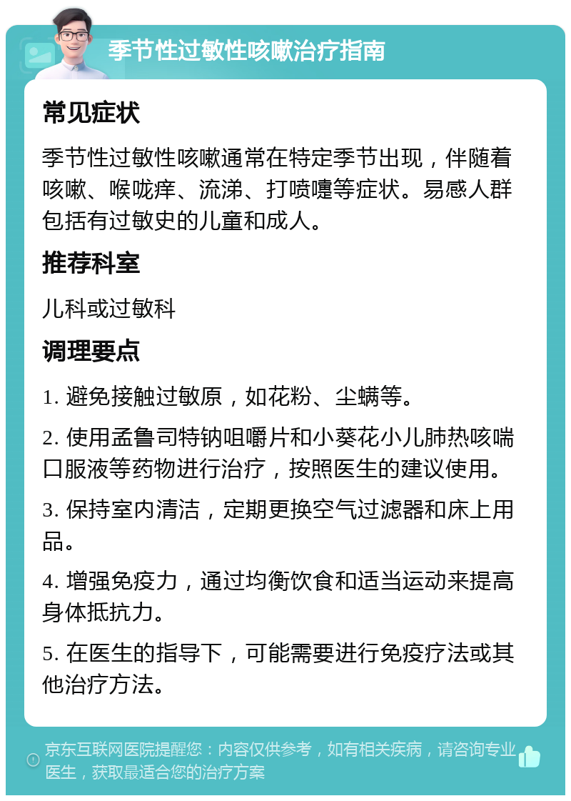 季节性过敏性咳嗽治疗指南 常见症状 季节性过敏性咳嗽通常在特定季节出现，伴随着咳嗽、喉咙痒、流涕、打喷嚏等症状。易感人群包括有过敏史的儿童和成人。 推荐科室 儿科或过敏科 调理要点 1. 避免接触过敏原，如花粉、尘螨等。 2. 使用孟鲁司特钠咀嚼片和小葵花小儿肺热咳喘口服液等药物进行治疗，按照医生的建议使用。 3. 保持室内清洁，定期更换空气过滤器和床上用品。 4. 增强免疫力，通过均衡饮食和适当运动来提高身体抵抗力。 5. 在医生的指导下，可能需要进行免疫疗法或其他治疗方法。