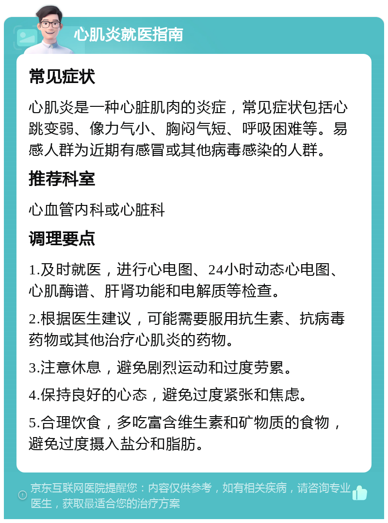 心肌炎就医指南 常见症状 心肌炎是一种心脏肌肉的炎症，常见症状包括心跳变弱、像力气小、胸闷气短、呼吸困难等。易感人群为近期有感冒或其他病毒感染的人群。 推荐科室 心血管内科或心脏科 调理要点 1.及时就医，进行心电图、24小时动态心电图、心肌酶谱、肝肾功能和电解质等检查。 2.根据医生建议，可能需要服用抗生素、抗病毒药物或其他治疗心肌炎的药物。 3.注意休息，避免剧烈运动和过度劳累。 4.保持良好的心态，避免过度紧张和焦虑。 5.合理饮食，多吃富含维生素和矿物质的食物，避免过度摄入盐分和脂肪。