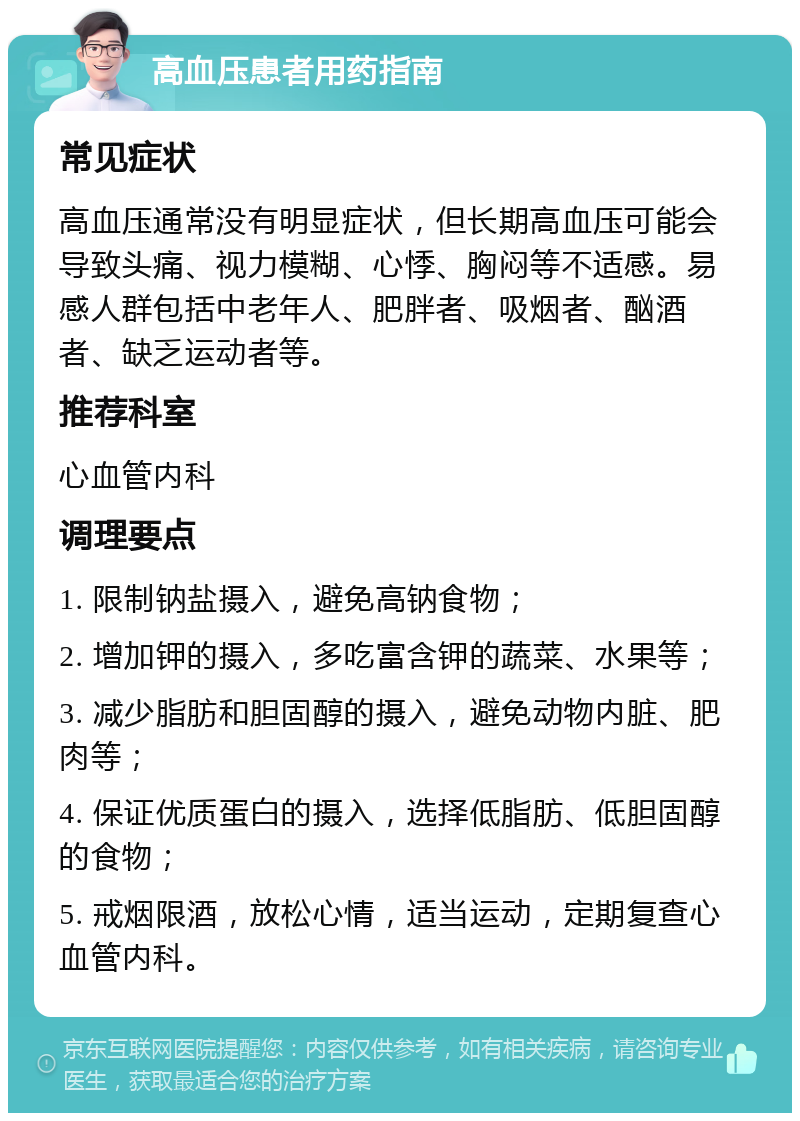 高血压患者用药指南 常见症状 高血压通常没有明显症状，但长期高血压可能会导致头痛、视力模糊、心悸、胸闷等不适感。易感人群包括中老年人、肥胖者、吸烟者、酗酒者、缺乏运动者等。 推荐科室 心血管内科 调理要点 1. 限制钠盐摄入，避免高钠食物； 2. 增加钾的摄入，多吃富含钾的蔬菜、水果等； 3. 减少脂肪和胆固醇的摄入，避免动物内脏、肥肉等； 4. 保证优质蛋白的摄入，选择低脂肪、低胆固醇的食物； 5. 戒烟限酒，放松心情，适当运动，定期复查心血管内科。