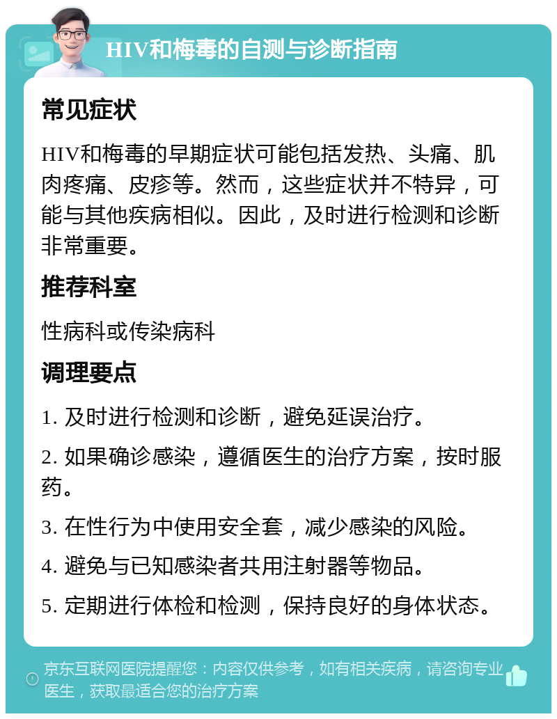 HIV和梅毒的自测与诊断指南 常见症状 HIV和梅毒的早期症状可能包括发热、头痛、肌肉疼痛、皮疹等。然而，这些症状并不特异，可能与其他疾病相似。因此，及时进行检测和诊断非常重要。 推荐科室 性病科或传染病科 调理要点 1. 及时进行检测和诊断，避免延误治疗。 2. 如果确诊感染，遵循医生的治疗方案，按时服药。 3. 在性行为中使用安全套，减少感染的风险。 4. 避免与已知感染者共用注射器等物品。 5. 定期进行体检和检测，保持良好的身体状态。