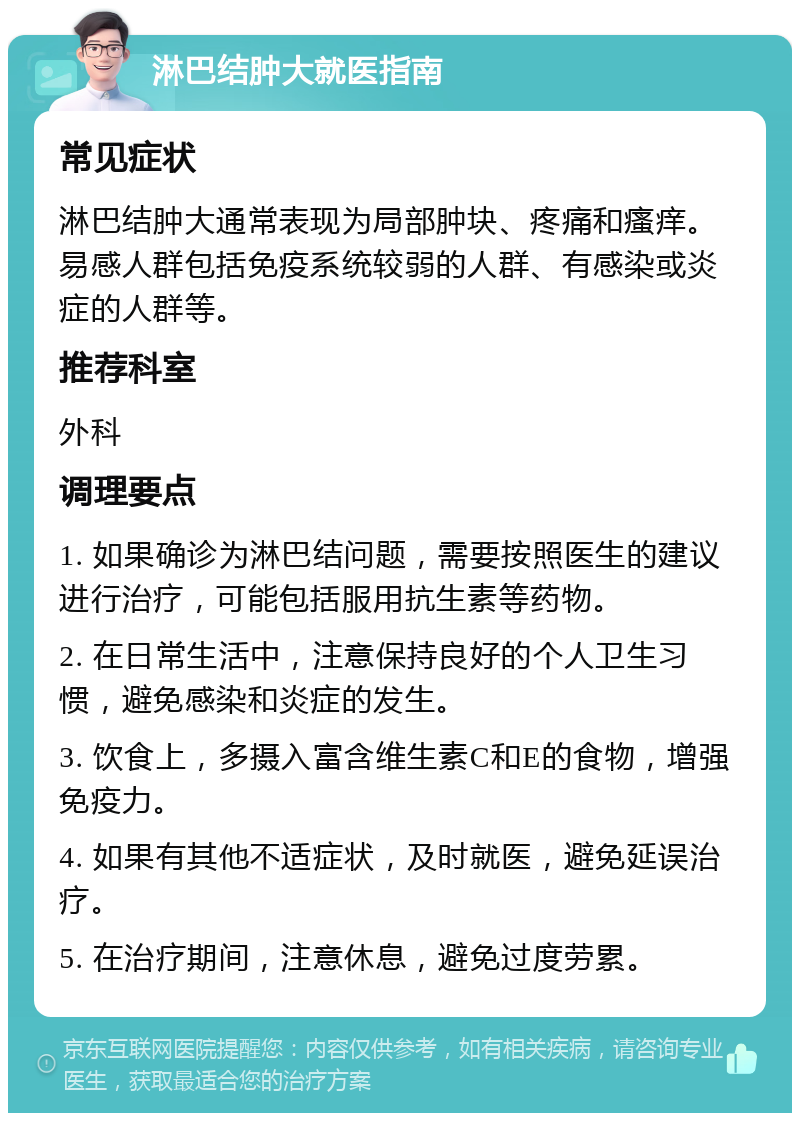 淋巴结肿大就医指南 常见症状 淋巴结肿大通常表现为局部肿块、疼痛和瘙痒。易感人群包括免疫系统较弱的人群、有感染或炎症的人群等。 推荐科室 外科 调理要点 1. 如果确诊为淋巴结问题，需要按照医生的建议进行治疗，可能包括服用抗生素等药物。 2. 在日常生活中，注意保持良好的个人卫生习惯，避免感染和炎症的发生。 3. 饮食上，多摄入富含维生素C和E的食物，增强免疫力。 4. 如果有其他不适症状，及时就医，避免延误治疗。 5. 在治疗期间，注意休息，避免过度劳累。