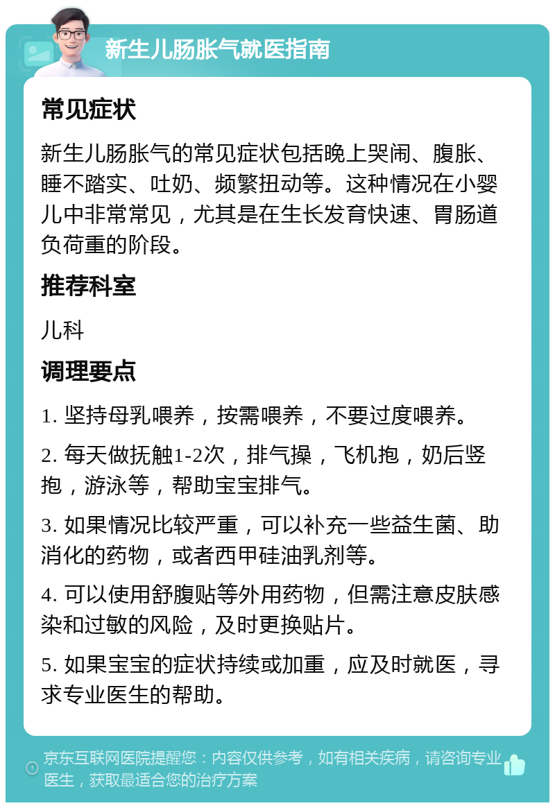 新生儿肠胀气就医指南 常见症状 新生儿肠胀气的常见症状包括晚上哭闹、腹胀、睡不踏实、吐奶、频繁扭动等。这种情况在小婴儿中非常常见，尤其是在生长发育快速、胃肠道负荷重的阶段。 推荐科室 儿科 调理要点 1. 坚持母乳喂养，按需喂养，不要过度喂养。 2. 每天做抚触1-2次，排气操，飞机抱，奶后竖抱，游泳等，帮助宝宝排气。 3. 如果情况比较严重，可以补充一些益生菌、助消化的药物，或者西甲硅油乳剂等。 4. 可以使用舒腹贴等外用药物，但需注意皮肤感染和过敏的风险，及时更换贴片。 5. 如果宝宝的症状持续或加重，应及时就医，寻求专业医生的帮助。