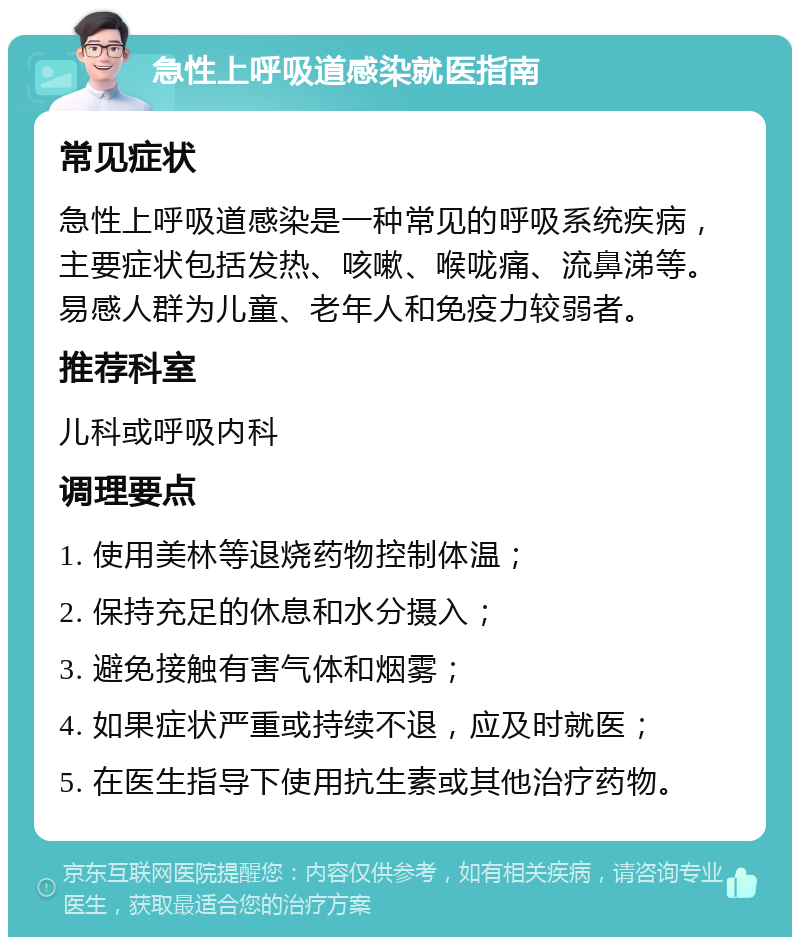 急性上呼吸道感染就医指南 常见症状 急性上呼吸道感染是一种常见的呼吸系统疾病，主要症状包括发热、咳嗽、喉咙痛、流鼻涕等。易感人群为儿童、老年人和免疫力较弱者。 推荐科室 儿科或呼吸内科 调理要点 1. 使用美林等退烧药物控制体温； 2. 保持充足的休息和水分摄入； 3. 避免接触有害气体和烟雾； 4. 如果症状严重或持续不退，应及时就医； 5. 在医生指导下使用抗生素或其他治疗药物。