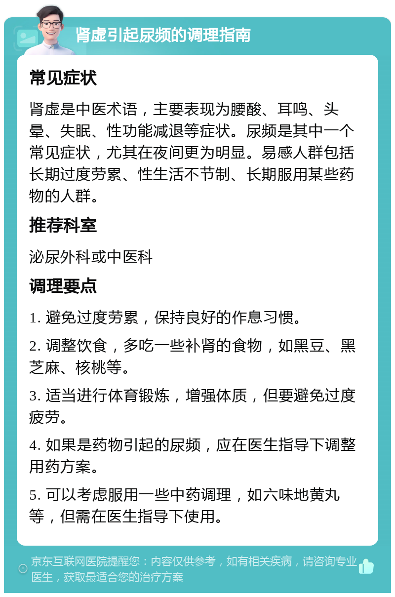 肾虚引起尿频的调理指南 常见症状 肾虚是中医术语，主要表现为腰酸、耳鸣、头晕、失眠、性功能减退等症状。尿频是其中一个常见症状，尤其在夜间更为明显。易感人群包括长期过度劳累、性生活不节制、长期服用某些药物的人群。 推荐科室 泌尿外科或中医科 调理要点 1. 避免过度劳累，保持良好的作息习惯。 2. 调整饮食，多吃一些补肾的食物，如黑豆、黑芝麻、核桃等。 3. 适当进行体育锻炼，增强体质，但要避免过度疲劳。 4. 如果是药物引起的尿频，应在医生指导下调整用药方案。 5. 可以考虑服用一些中药调理，如六味地黄丸等，但需在医生指导下使用。