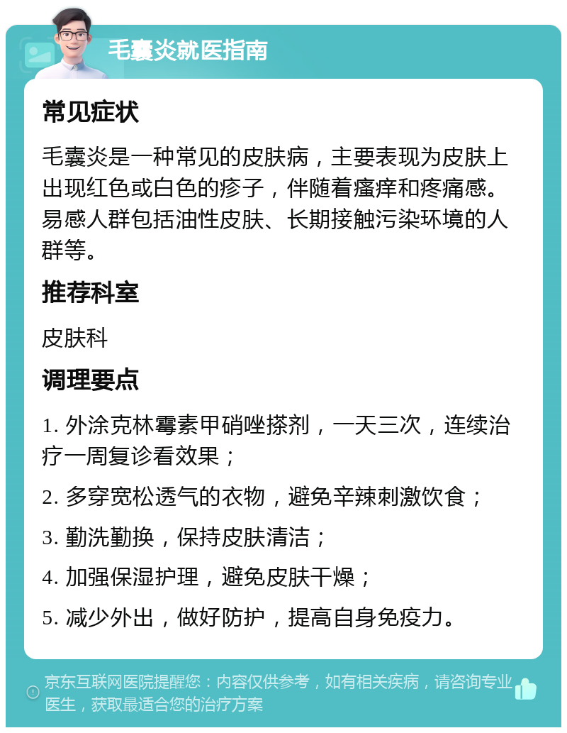 毛囊炎就医指南 常见症状 毛囊炎是一种常见的皮肤病，主要表现为皮肤上出现红色或白色的疹子，伴随着瘙痒和疼痛感。易感人群包括油性皮肤、长期接触污染环境的人群等。 推荐科室 皮肤科 调理要点 1. 外涂克林霉素甲硝唑搽剂，一天三次，连续治疗一周复诊看效果； 2. 多穿宽松透气的衣物，避免辛辣刺激饮食； 3. 勤洗勤换，保持皮肤清洁； 4. 加强保湿护理，避免皮肤干燥； 5. 减少外出，做好防护，提高自身免疫力。