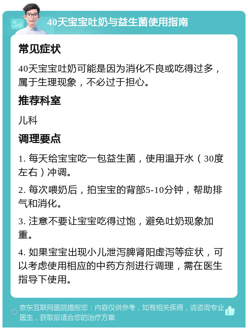 40天宝宝吐奶与益生菌使用指南 常见症状 40天宝宝吐奶可能是因为消化不良或吃得过多，属于生理现象，不必过于担心。 推荐科室 儿科 调理要点 1. 每天给宝宝吃一包益生菌，使用温开水（30度左右）冲调。 2. 每次喂奶后，拍宝宝的背部5-10分钟，帮助排气和消化。 3. 注意不要让宝宝吃得过饱，避免吐奶现象加重。 4. 如果宝宝出现小儿泄泻脾肾阳虚泻等症状，可以考虑使用相应的中药方剂进行调理，需在医生指导下使用。