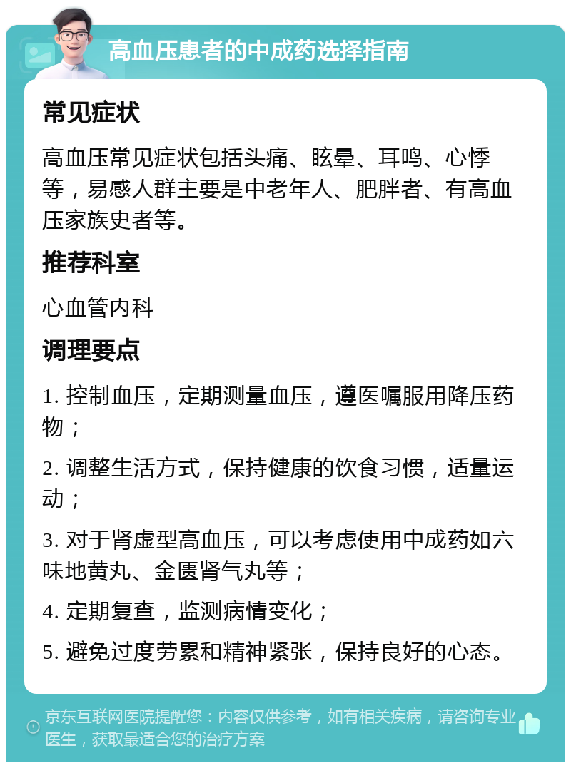 高血压患者的中成药选择指南 常见症状 高血压常见症状包括头痛、眩晕、耳鸣、心悸等，易感人群主要是中老年人、肥胖者、有高血压家族史者等。 推荐科室 心血管内科 调理要点 1. 控制血压，定期测量血压，遵医嘱服用降压药物； 2. 调整生活方式，保持健康的饮食习惯，适量运动； 3. 对于肾虚型高血压，可以考虑使用中成药如六味地黄丸、金匮肾气丸等； 4. 定期复查，监测病情变化； 5. 避免过度劳累和精神紧张，保持良好的心态。