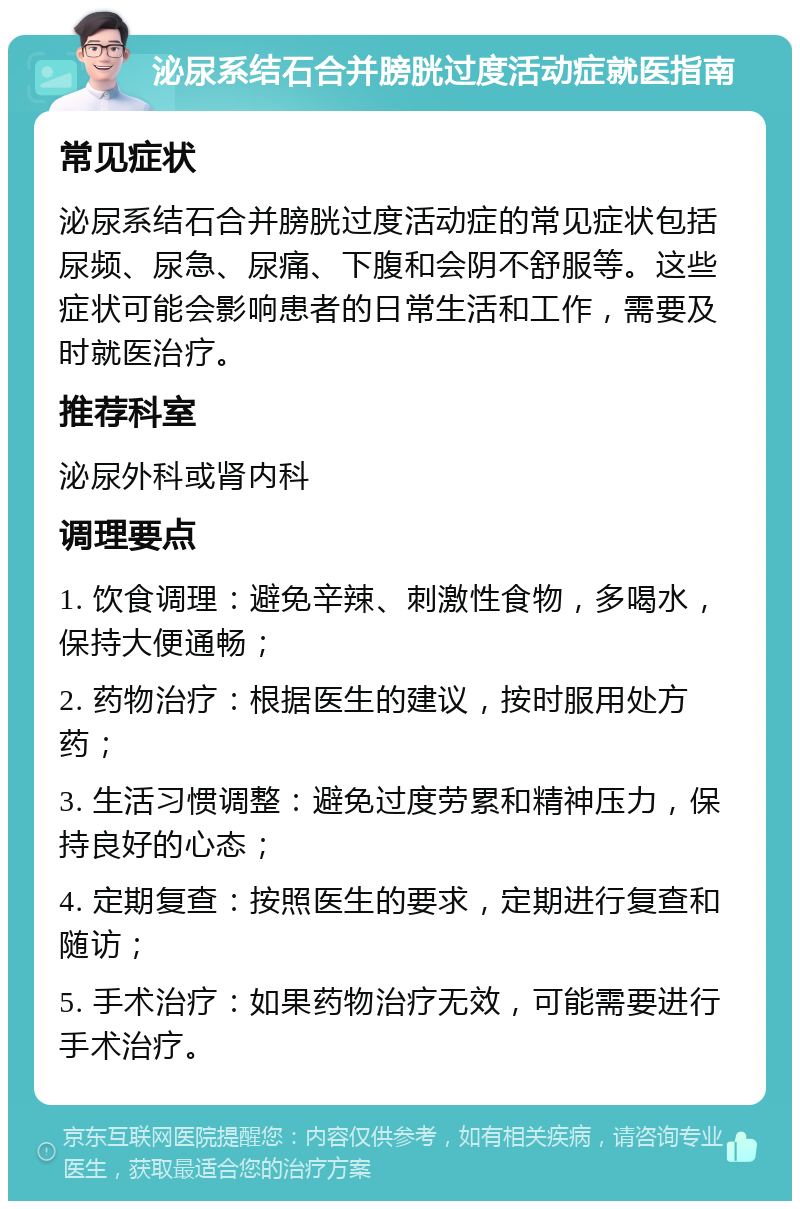 泌尿系结石合并膀胱过度活动症就医指南 常见症状 泌尿系结石合并膀胱过度活动症的常见症状包括尿频、尿急、尿痛、下腹和会阴不舒服等。这些症状可能会影响患者的日常生活和工作，需要及时就医治疗。 推荐科室 泌尿外科或肾内科 调理要点 1. 饮食调理：避免辛辣、刺激性食物，多喝水，保持大便通畅； 2. 药物治疗：根据医生的建议，按时服用处方药； 3. 生活习惯调整：避免过度劳累和精神压力，保持良好的心态； 4. 定期复查：按照医生的要求，定期进行复查和随访； 5. 手术治疗：如果药物治疗无效，可能需要进行手术治疗。