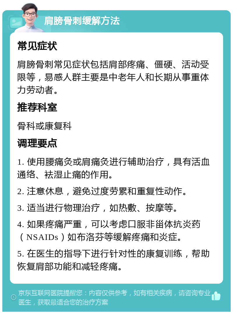 肩膀骨刺缓解方法 常见症状 肩膀骨刺常见症状包括肩部疼痛、僵硬、活动受限等，易感人群主要是中老年人和长期从事重体力劳动者。 推荐科室 骨科或康复科 调理要点 1. 使用腰痛灸或肩痛灸进行辅助治疗，具有活血通络、袪湿止痛的作用。 2. 注意休息，避免过度劳累和重复性动作。 3. 适当进行物理治疗，如热敷、按摩等。 4. 如果疼痛严重，可以考虑口服非甾体抗炎药（NSAIDs）如布洛芬等缓解疼痛和炎症。 5. 在医生的指导下进行针对性的康复训练，帮助恢复肩部功能和减轻疼痛。