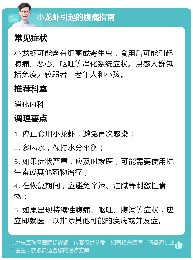 小龙虾引起的腹痛指南 常见症状 小龙虾可能含有细菌或寄生虫，食用后可能引起腹痛、恶心、呕吐等消化系统症状。易感人群包括免疫力较弱者、老年人和小孩。 推荐科室 消化内科 调理要点 1. 停止食用小龙虾，避免再次感染； 2. 多喝水，保持水分平衡； 3. 如果症状严重，应及时就医，可能需要使用抗生素或其他药物治疗； 4. 在恢复期间，应避免辛辣、油腻等刺激性食物； 5. 如果出现持续性腹痛、呕吐、腹泻等症状，应立即就医，以排除其他可能的疾病或并发症。