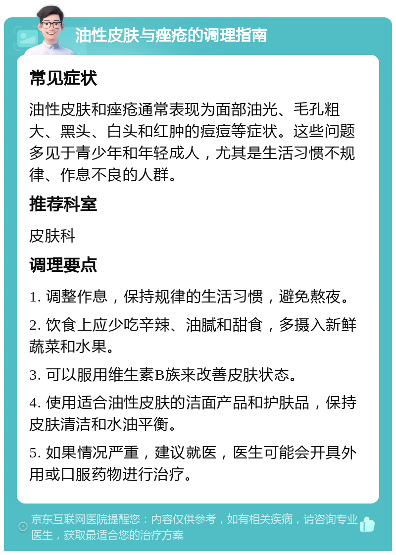 油性皮肤与痤疮的调理指南 常见症状 油性皮肤和痤疮通常表现为面部油光、毛孔粗大、黑头、白头和红肿的痘痘等症状。这些问题多见于青少年和年轻成人，尤其是生活习惯不规律、作息不良的人群。 推荐科室 皮肤科 调理要点 1. 调整作息，保持规律的生活习惯，避免熬夜。 2. 饮食上应少吃辛辣、油腻和甜食，多摄入新鲜蔬菜和水果。 3. 可以服用维生素B族来改善皮肤状态。 4. 使用适合油性皮肤的洁面产品和护肤品，保持皮肤清洁和水油平衡。 5. 如果情况严重，建议就医，医生可能会开具外用或口服药物进行治疗。