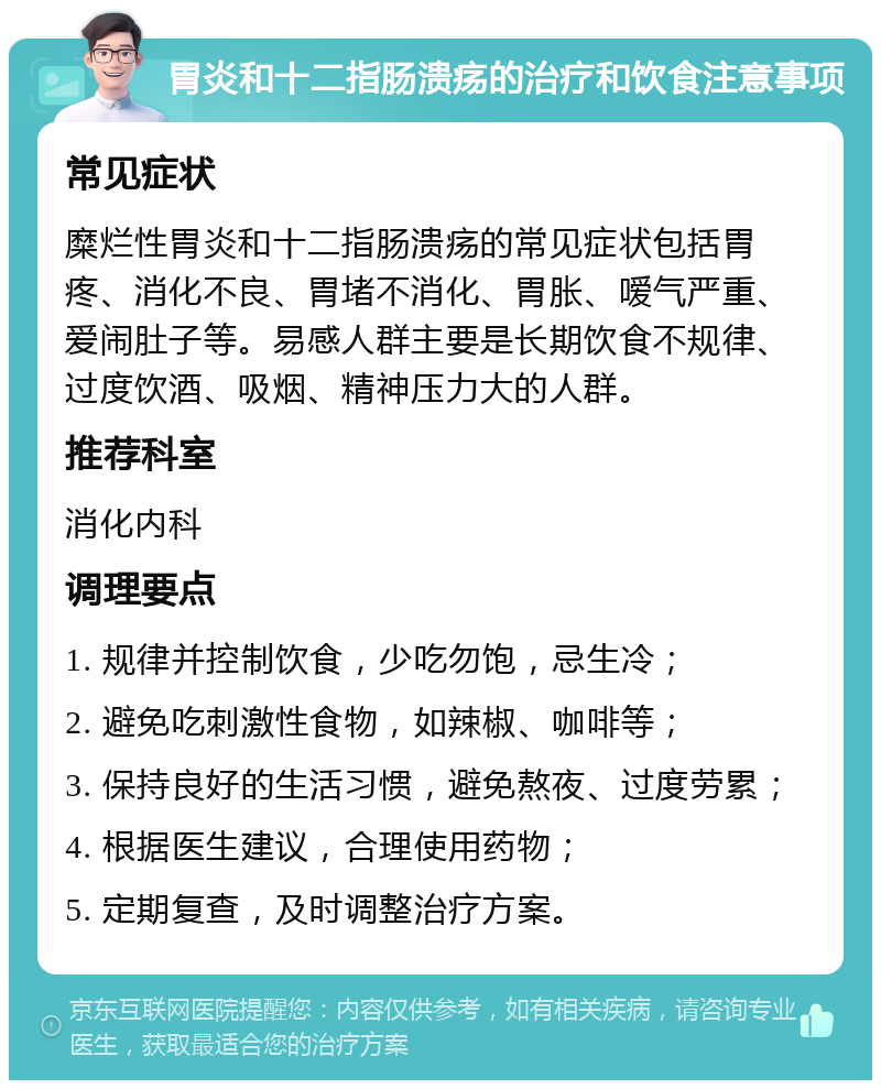 胃炎和十二指肠溃疡的治疗和饮食注意事项 常见症状 糜烂性胃炎和十二指肠溃疡的常见症状包括胃疼、消化不良、胃堵不消化、胃胀、嗳气严重、爱闹肚子等。易感人群主要是长期饮食不规律、过度饮酒、吸烟、精神压力大的人群。 推荐科室 消化内科 调理要点 1. 规律并控制饮食，少吃勿饱，忌生冷； 2. 避免吃刺激性食物，如辣椒、咖啡等； 3. 保持良好的生活习惯，避免熬夜、过度劳累； 4. 根据医生建议，合理使用药物； 5. 定期复查，及时调整治疗方案。