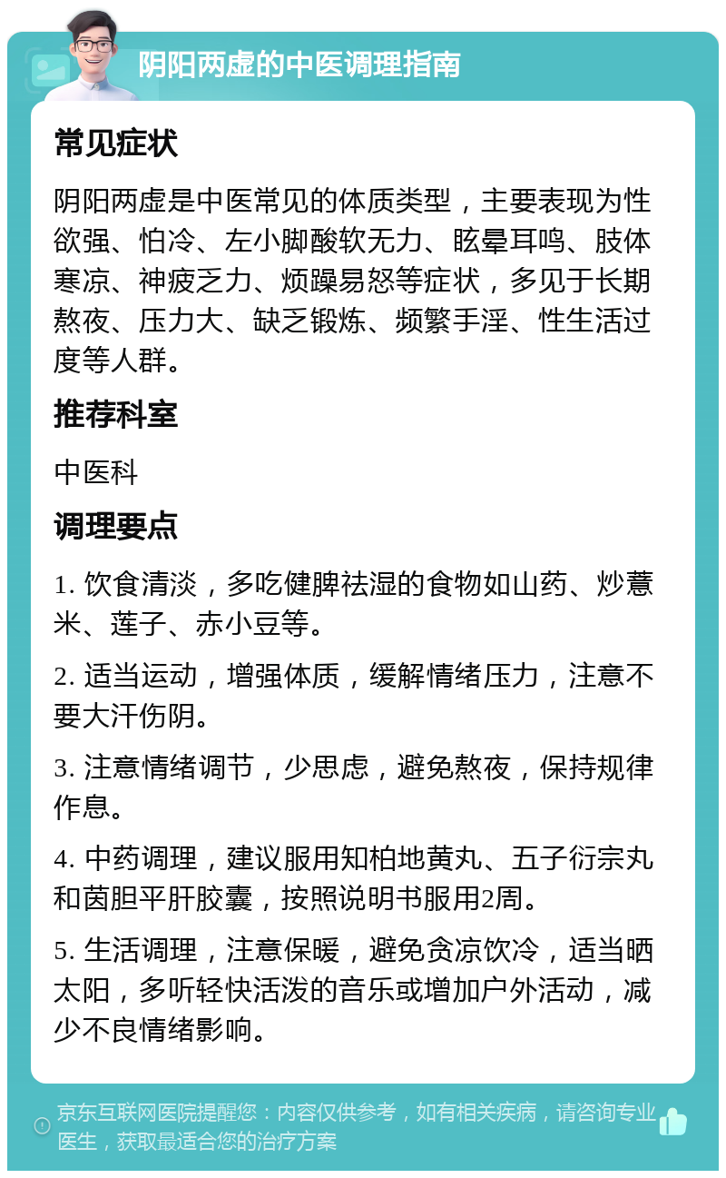 阴阳两虚的中医调理指南 常见症状 阴阳两虚是中医常见的体质类型，主要表现为性欲强、怕冷、左小脚酸软无力、眩晕耳鸣、肢体寒凉、神疲乏力、烦躁易怒等症状，多见于长期熬夜、压力大、缺乏锻炼、频繁手淫、性生活过度等人群。 推荐科室 中医科 调理要点 1. 饮食清淡，多吃健脾祛湿的食物如山药、炒薏米、莲子、赤小豆等。 2. 适当运动，增强体质，缓解情绪压力，注意不要大汗伤阴。 3. 注意情绪调节，少思虑，避免熬夜，保持规律作息。 4. 中药调理，建议服用知柏地黄丸、五子衍宗丸和茵胆平肝胶囊，按照说明书服用2周。 5. 生活调理，注意保暖，避免贪凉饮冷，适当晒太阳，多听轻快活泼的音乐或增加户外活动，减少不良情绪影响。