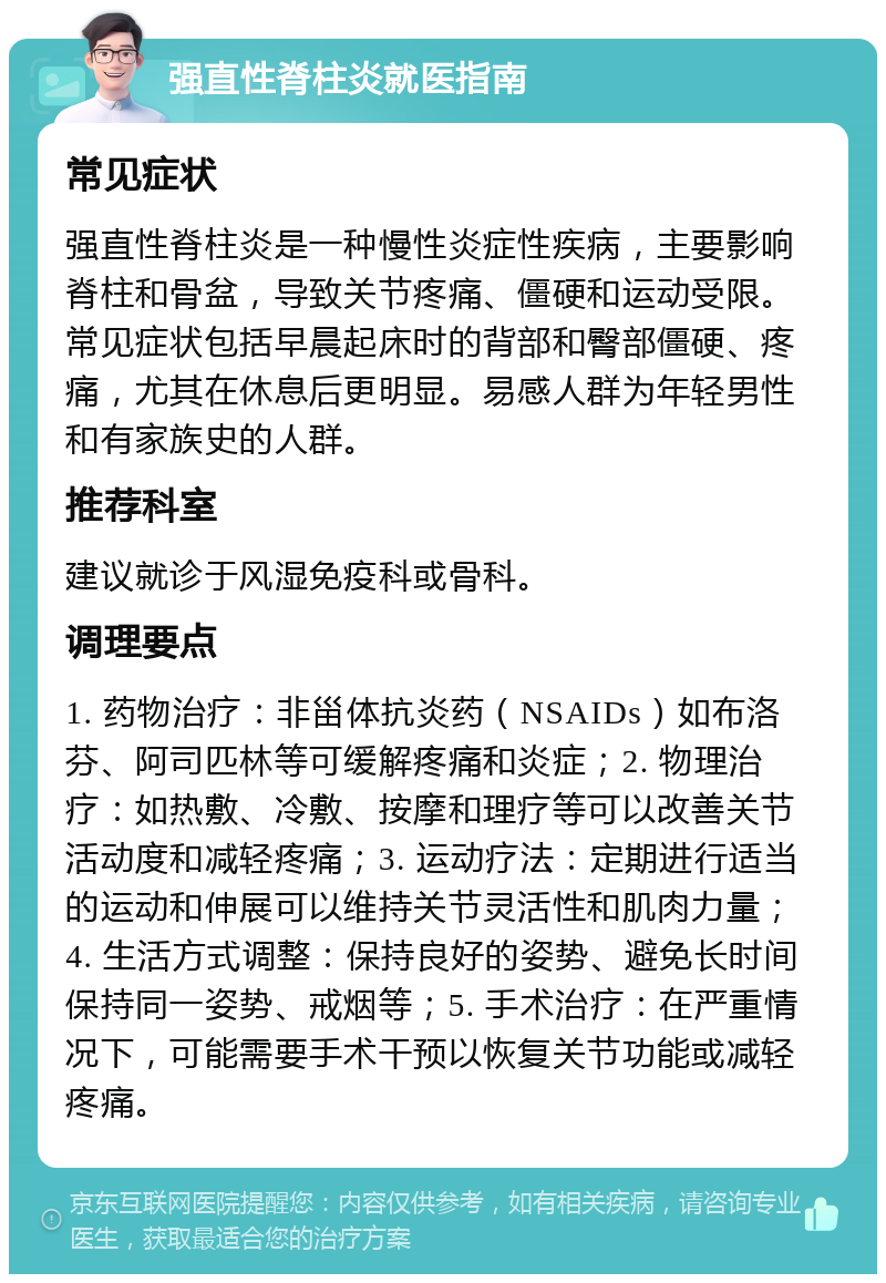 强直性脊柱炎就医指南 常见症状 强直性脊柱炎是一种慢性炎症性疾病，主要影响脊柱和骨盆，导致关节疼痛、僵硬和运动受限。常见症状包括早晨起床时的背部和臀部僵硬、疼痛，尤其在休息后更明显。易感人群为年轻男性和有家族史的人群。 推荐科室 建议就诊于风湿免疫科或骨科。 调理要点 1. 药物治疗：非甾体抗炎药（NSAIDs）如布洛芬、阿司匹林等可缓解疼痛和炎症；2. 物理治疗：如热敷、冷敷、按摩和理疗等可以改善关节活动度和减轻疼痛；3. 运动疗法：定期进行适当的运动和伸展可以维持关节灵活性和肌肉力量；4. 生活方式调整：保持良好的姿势、避免长时间保持同一姿势、戒烟等；5. 手术治疗：在严重情况下，可能需要手术干预以恢复关节功能或减轻疼痛。